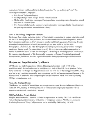parameters which are readily available via digital marketing. The end goal is to go ‘viral’. The
following are some Oyo Campaigns :
● Oyo Rooms’ Dubsmash Contest
● #AurKyaChahiye videos on Oyo Rooms’ youtube channel
● Mother’s Day Celebration campaigns, Campaigns based on sporting events, Campaigns around
days such as valentine’s day
● Oyo Rooms in India has also launched several nationalistic campaigns like Jai Hind, to capture
the growing nationalistic sentiment in the country
Flaws in this strategy and possible solutions
The biggest flaw with the marketing strategy of Oyo is that it is promoting its product only to the youth
and not to all demographics. This problem is that this narrows Oyo’s customer demographic, without
their being a real need to do so. Oyo’s product is equally useful to all age groups. Narrowing down its
promotional campaigns to social media, means that oyo has been unable to tap into older
demographics. Oftentimes, the older demographics have higher purchasing power and are willing to
spend more than the youth. An easy solution to rectify this is to start new marketing campaigns in
parallel on traditional media like TV and newspapers. Advertising on streaming services also achieves
this purpose. A good example of this demographic expansion is Zomato. Who initially positioned
themselves as a youth brand, but later expanded into older demographics through traditional media.
Mergers and Acquisitions for Oyo Rooms
OYO Rooms has made 9 acquisitions till now. The company has spent over $ 557M for the
acquisitions. OYO Rooms has invested in multiple sectors such as Hotel, IT, Local Services, Online
Travel and more. The Merger and Acquisitions division has been one of the strong points of Oyo. They
have had to pay exorbitant amounts for some companies, but this has been compensated because of the
diversification of operations these companies provide.The companies which have been acquired by
OYO are being discussed next.
Novascotia Boutique Homes
OYO Rooms has acquired Chennai-based service apartment operator Novascotia Boutique Homes on
March 18, 2018, marking its first major buyout as well as establishing its presence in the service
apartment and corporate executive stay segment.
AblePlus Solutions Private Limited
Ableplus Solutions Private Limited is a Private incorporated on 10 January 2017. It is classified as
Non-govt company and is registered at Registrar of Companies, Mumbai. AblePlus specialises in
developing Internet of Things (IoT) solutions. It was acquired by OYO on July 10, 2018.
26
 