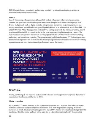 2021 Olympic Games opportunity and growing popularity as a tourist destination to achieve a
dominant market share in the country.
Innov8
Innov8 Coworking offers premium & beautifully crafted office space where people can create,
connect, and grow their businesses at prime locations across pan-India. Innov8 hosts people from
diverse backgrounds such as digital nomads, entrepreneurs, freelancers, corporate employees and
startup enthusiasts. Innov8 has been acquired by OYO Rooms in an all-cash deal worth about INR 220
Cr ($31.84 Mn). While the acquisition will see OYO scaling faster with the existing inventory, Innov8
gets financial bandwidth to expand further in the growing co-working business in the country. The
workplace as a service space presents an exciting opportunity for OYO Rooms to utilize its existing
technology and operational expertise. Through a targeted multi-brand strategy, OYO aims to provide a
differentiated experience for co-workers at different price points and help expand access to co-working
spaces to more and more businesses and professionals across the country.
2030 Vision:
Finally, combining all our previous analysis on Oyo Rooms and its operations we predict the nature of
organisation Oyo Rooms will be like in 2030.
Global expansion
We expect OYO’s world presence to rise exponentially over the next 10 years. This is backed by the
fact that it continues to rapidly expand in most areas, even with the pandemic ongoing. While the
expansion in South America has been negative we expect Oyo Rooms to bounce back stronger post the
pandemic. If not the world leader, it will at least rise to a decent reputation globally for providing
28
 