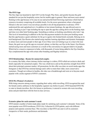 The OYO App
The Oyo App was launched in April 2015 on the Google Play Store, and quickly became the gold
standard for not just the hospitality sector, but for mobile apps in general. More and more users started
flocking to this app because of its easy-to-use and powerful hotel browsing experience which had an
extensive inventory comprising all available hotels. For the newer generations where a fast-paced
lifestyle is the new norm it was not always possible to do all trip preparations in advance. OYO
understood this and capitalised on it. In addition to last minute bookings, the app allowed users to
make a booking in just 3 taps including the tap to open the app thus cutting down on the booking steps
and time over other hotel booking apps. Something as tedious as booking cancellation only took 1 tap.
This level of streamlining in addition to the fact that payment needed to be done post booking meant
that this app became a quick substitute for the go to agents who booked hotels normally. Relying on its
tech background, Oyo Rooms also started using machine learning algorithms and dynamic homepages
to attract more and more people to their app. Even if they were not looking to go on a trip in the near
future, the goal was to get the app on everyone's phone, so that they use Oyo in the future. Oyo Rooms
started seeing more and more customers as a result of the convenience its app provided to its people.
Which led to a massive expansion in India, with thousands of rooms being added to the Oyo franchise.
Oyo complemented the app with certain other branding and flagship initiatives.
OYO Relationships - Rooms for unmarried couples
In a country like India, where intimacy before marriage is a taboo, OYO rolled out exclusive deals and
hotels especially for unmarried couples. This was a bold move and set the priorities straight from OYO
about their principal customer market. All promotions for this offer was done on social media apps like
Instagram so that OYO has minimal damage and is able to retain their older, more conservative
customers. Though not without its hurdles, this idea was a breakthrough and went on to become much
popular with a niche segment of OYO’s customers.
OYO-We (Women’s Exclusive)
With rising concerns among women, regarding their safety while travelling, OYO recognised the need
for female-centric ambience in the hospitality segment way before its peers. OYO launched OYO-We
to cater to female travellers. Be it for leisure or profession, it catered to women who were travelling
alone and provided them with the best-in-class services.
Extensive plans for each customer’s need:
OYO started a number of tailor-made plans made for satisfying each customer’s demands. Some of the
most popular were OYO townhouse, OYO Life, Collection O, OYO palette, each with different
purpose and separate customer-base. This was done so that OYO can cater to all its customers
irrespective of their needs, preferences and demands.
3
 