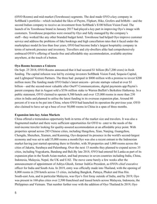 (OYO Rooms) and mid-market (Townhouse) segments. The deal made OYO a key company in
SoftBank’s portfolio—which included the likes of Paytm, Flipkart, Hike, Grofers and InMobi—and the
second Indian company to receive an investment from SoftBank’s $100 billion Vision Fund. The
launch of its Townhouse brand in January 2017 had played a key part in improving Oyo’s image with
customers. Townhouse properties were owned by Oyo and fully managed by the company’s
staff—they worked like any other branded budget hotel. Townhouse had helped Oyo improve customer
service and address the problems of fake bookings and high cancellation rates that it faced under the
marketplace model.In less than four years, OYO had become India’s largest hospitality company in
terms of network presence and inventory. Travellers and city-dwellers alike had comprehensively
embraced OYO’s offering of hassle-free and affordable stay accommodation, available anytime
anywhere, at the touch of a button.
Oyo Rooms becomes a Unicorn
On Sept. 25 2018, OYO Rooms announced that it had secured $1 billion (Rs7,200 crore) in fresh
funding. The capital infusion was led by existing investors SoftBank Vision Fund, Sequoia Capital,
and Lightspeed Venture Partners. The three had pumped in $800 million with a promise to invest $200
million more.The funding made OYO India’s latest unicorn—private startups valued at over $1
billion—and the second-most valuable after One97 Communications, digital payments app Paytm’s
parent company that in August sold a $356 million stake to Warren Buffett’s Berkshire Hathaway. In a
public statement, OYO claimed to operate 8,500 hotels and over 125,000 rooms in more than 230
cities in India and planned to utilise the latest funding in its overseas expansion plan. Around 60
percent of it was to be put into China, where OYO had launched its operation the previous year. OYO
also claimed to have set up a base of over 50,000 rooms in China in a span of three months.
Expansion into key Asian Markets
China offered a tremendous opportunity both in terms of the market size and travelers. It was also a
fragmented market and there were sufficient opportunities for OYO to cater to the needs of the
mid-income traveler looking for quality-assured accommodation at an affordable price point. With
properties spread across 285 Chinese cities, including Hangzhou, Xian, Nanjing, Guangzhou,
Chengdu, Shenzhen, Xiamen, and Kunming, Oyo deepened its presence in the world's second-largest
economy and was set to add 35,000 rooms a month.Oyo was also a recent entrant to the Indonesian
market having just started operating there in October, with 30 properties and 1,000 rooms across the
cities of Jakarta, Surabaya and Palembang. Over the next 15 months they planned to expand across 35
cities, including Yogyakarta, Bandung and Bali.By late 2018, OYO had entered Sri Lanka as part of its
expansion plan in the South Asian market, and had presence in seven countries including India, China,
Indonesia, Malaysia, Nepal, the UK and UAE. The move came barely a few weeks after the
announcement of appointment of Aditya Ghosh, former IndiGo President, as OYO's chief executive
officer for India and South Asia. In 2019, entry was officially made into Thailand, with the opening of
8,000 rooms in 250 hotels across 13 cities, including Bangkok, Pattaya, Phuket and Hua Hin.
South-east Asia, and in particular Malaysia, was Oyo’s first foray outside of India, and by 2019, Oyo
was present in 160-plus cities over 2,500 franchised and leased hotels across Malaysia, Indonesia, the
Philippines and Vietnam. That number further rose with the addition of Oyo Thailand.In 2019, Oyo
5
 