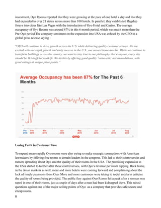 investment, Oyo Rooms reported that they were growing at the pace of one hotel a day and that they
had expanded to over 21 states across more than 100 hotels. In parallel, they established flagship
forays into cities like Las Vegas with the introduction of Oyo Hotel and Casino. The average
occupancy of Oyo Rooms was around 87% in this 6 month period, which was much more than the
Pre-Oyo period.The company sentiment on the expansion into USA was echoed by the CEO in a
global press release saying :
“OYO will continue to drive growth across the U.S. while delivering quality customer service. We are
excited with our rapid growth and early success in the U.S., our newest home-market. While we continue to
transform buildings across the country, we want to stay true to our philosophy that everyone, every day
should be #LivingTheGoodLife. We do this by offering good quality ‘value-chic’accommodations, with
great ratings at unique price points.”
Losing Faith in Customer Base
To expand more rapidly Oyo rooms were also trying to make strategic connections with American
lawmakers by offering free rooms to certain leaders in the congress. This led to their controversies and
rumors spreading about Oyo and the quality of their rooms in the USA. The promising expansion to
the USA started to teether after these controversies, with Oyo’s revenue per room dipping. Back home,
in the Asian markets as well, more and more hotels were coming forward and complaining about the
lack of timely payments from Oyo. More and more customers were taking to social media to criticise
the quality of rooms being provided. The public fury against Oyo Rooms hit a peak after a woman was
raped in one of their rooms, just a couple of days after a man had been kidnapped there. This raised
questions against one of the major selling points of Oyo as a company that provides safe,secure and
cheap rooms.
8
 