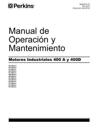 SSBU8311-03
Abril 2012
(Traducción: Abril 2012)
Manual de
Operación y
Mantenimiento
Motores Industriales 400 A y 400D
GG (Motor)
GH (Motor)
GJ (Motor)
GK (Motor)
GL (Motor)
GM (Motor)
GN (Motor)
GP (Motor)
GQ (Motor)
GS (Motor)
GT (Motor)
GU (Motor)
GV (Motor)
 