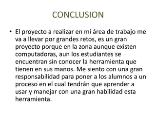 CONCLUSION
• El proyecto a realizar en mi área de trabajo me
va a llevar por grandes retos, es un gran
proyecto porque en la zona aunque existen
computadoras, aun los estudiantes se
encuentran sin conocer la herramienta que
tienen en sus manos. Me siento con una gran
responsabilidad para poner a los alumnos a un
proceso en el cual tendrán que aprender a
usar y manejar con una gran habilidad esta
herramienta.
 