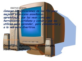 OBJETIVO GENERAL
Conocer las aplicaciones de las TIC para
mejorar el proceso enseñanza-
aprendizaje, que las vean como una
herramienta cotidiana y común y que las
utilicen para aprender, para comunicarse y
a la vez para divertirse.
PALABRAS CLAVES:
Descargas, Aplicaciones, Videojuegos,
Hardware, Software.
 