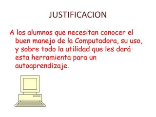 JUSTIFICACION
A los alumnos que necesitan conocer el
buen manejo de la Computadora, su uso,
y sobre todo la utilidad que les dará
esta herramienta para un
autoaprendizaje.
 