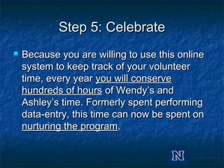 Step 5: CelebrateStep 5: Celebrate
 Because you are willing to use this onlineBecause you are willing to use this online
system to keep track of your volunteersystem to keep track of your volunteer
time, every yeartime, every year you will conserveyou will conserve
hundreds of hourshundreds of hours of Wendy’s andof Wendy’s and
Ashley’s time. Formerly spent performingAshley’s time. Formerly spent performing
data-entry, this time can now be spent ondata-entry, this time can now be spent on
nurturing the programnurturing the program..
 