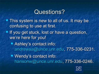 Questions?Questions?
 This system is new to all of us. It may beThis system is new to all of us. It may be
confusing to use at first.confusing to use at first.
 If you get stuck, lost or have a question,If you get stuck, lost or have a question,
we’re here for you!we’re here for you!
 Ashley’s contact info:Ashley’s contact info:
andrewsa@unce.unr.eduandrewsa@unce.unr.edu, 775-336-0231., 775-336-0231.
 Wendy’s contact info:Wendy’s contact info:
hansonw@unce.unr.eduhansonw@unce.unr.edu, 775-336-0246., 775-336-0246.
 