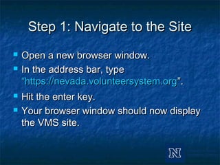 Step 1: Navigate to the SiteStep 1: Navigate to the Site
 Open a new browser window.Open a new browser window.
 In the address bar, typeIn the address bar, type
“https://nevada.volunteersystem.org“https://nevada.volunteersystem.org”.”.
 Hit the enter key.Hit the enter key.
 Your browser window should now displayYour browser window should now display
the VMS site.the VMS site.
 