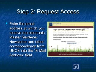 Step 2: Request AccessStep 2: Request Access
 Enter the emailEnter the email
address at which youaddress at which you
receive the electronicreceive the electronic
Master GardenerMaster Gardener
Newsletter and otherNewsletter and other
correspondence fromcorrespondence from
UNCE into the “E-MailUNCE into the “E-Mail
Address” field.Address” field.
 