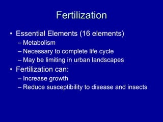 Fertilization Essential Elements (16 elements) Metabolism Necessary to complete life cycle May be limiting in urban landscapes Fertilization can: Increase growth Reduce susceptibility to disease and insects 