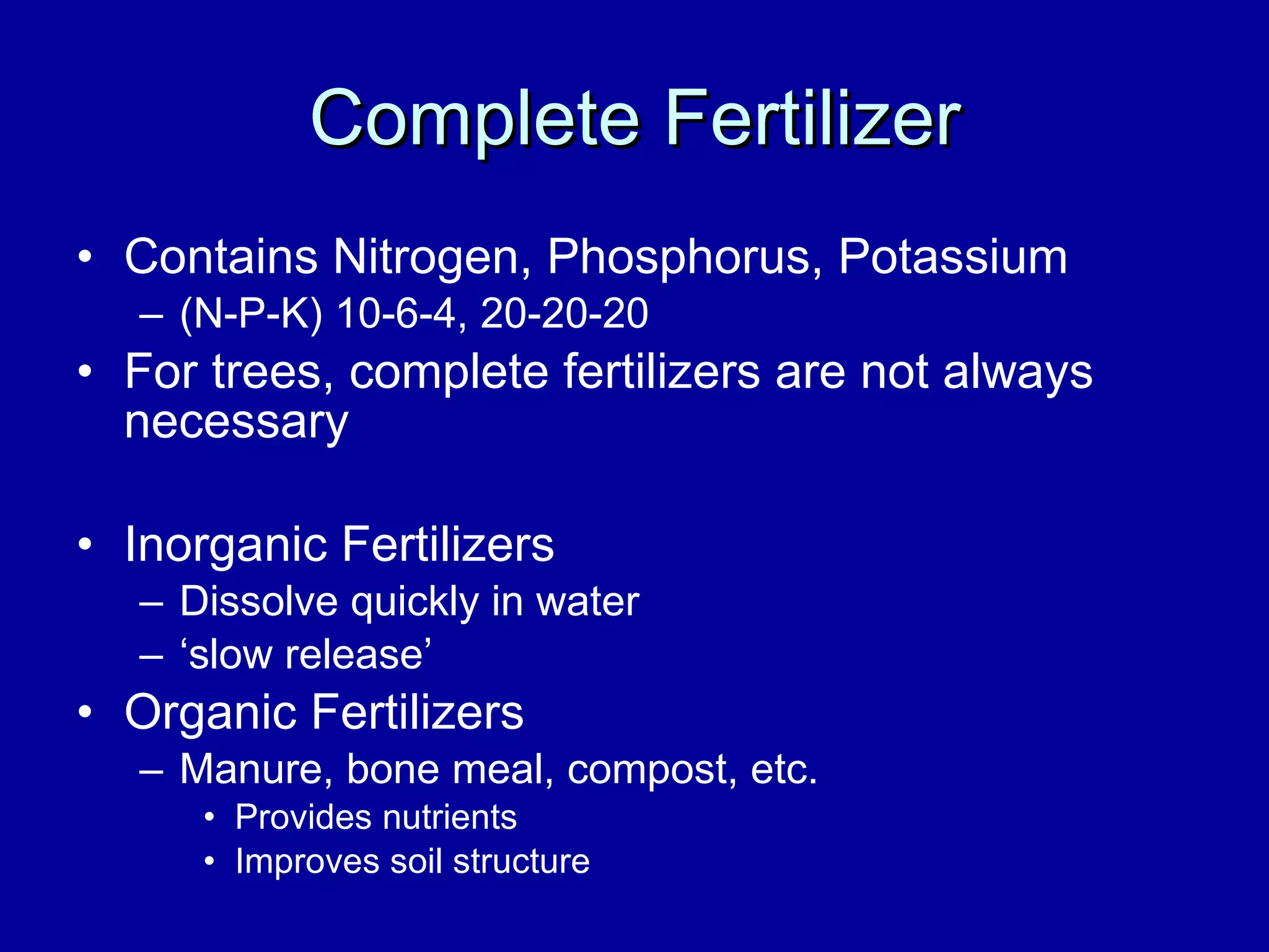 Complete Fertilizer Contains Nitrogen, Phosphorus, Potassium  (N-P-K) 10-6-4, 20-20-20 For trees, complete fertilizers are not always necessary Inorganic Fertilizers Dissolve quickly in water ‘ slow release’ Organic Fertilizers Manure, bone meal, compost, etc. Provides nutrients Improves soil structure 