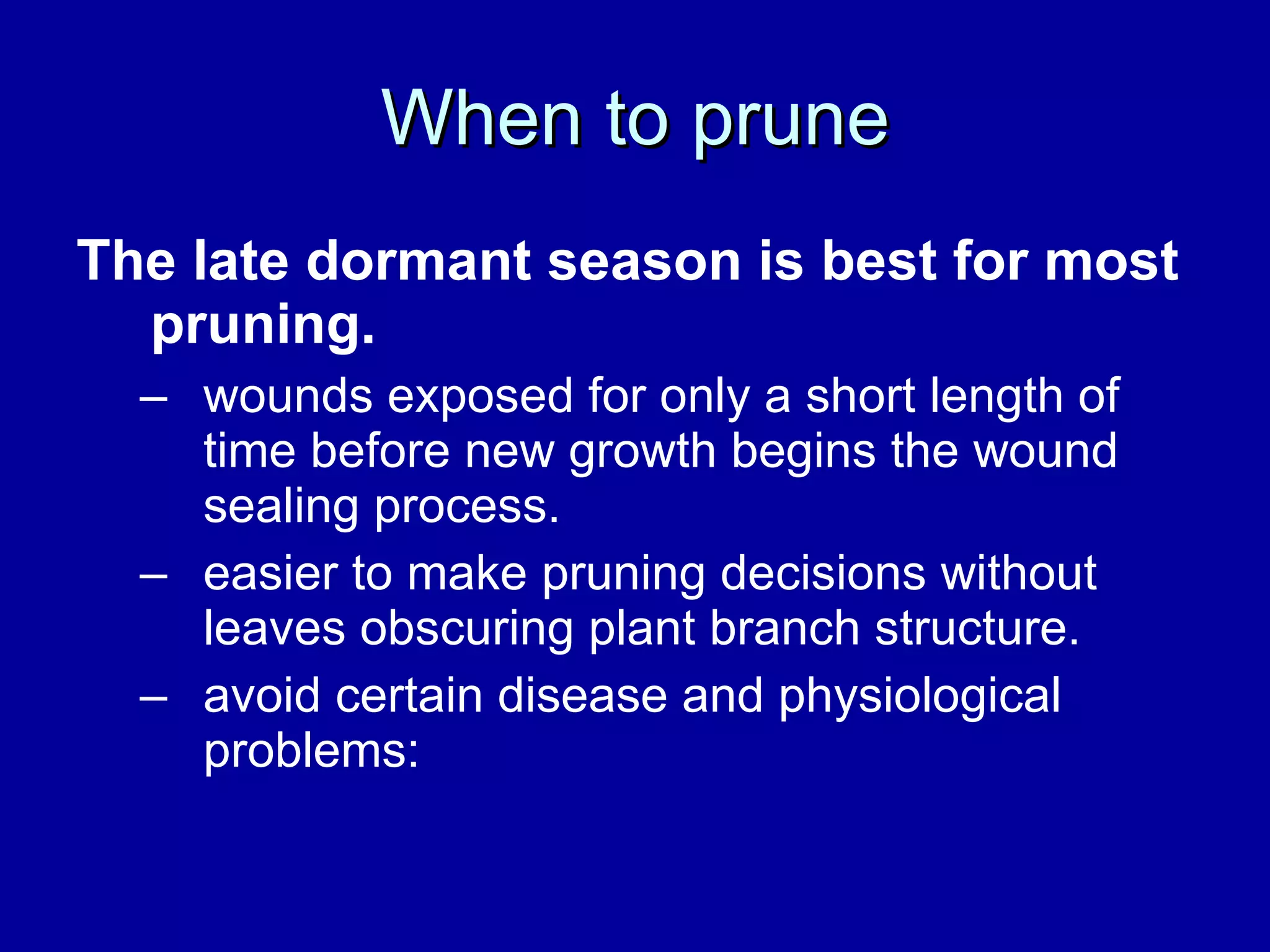 When to prune The late dormant season is best for most pruning.   wounds exposed for only a short length of time before new growth begins the wound sealing process.  easier to make pruning decisions without leaves obscuring plant branch structure.  avoid certain disease and physiological problems:  