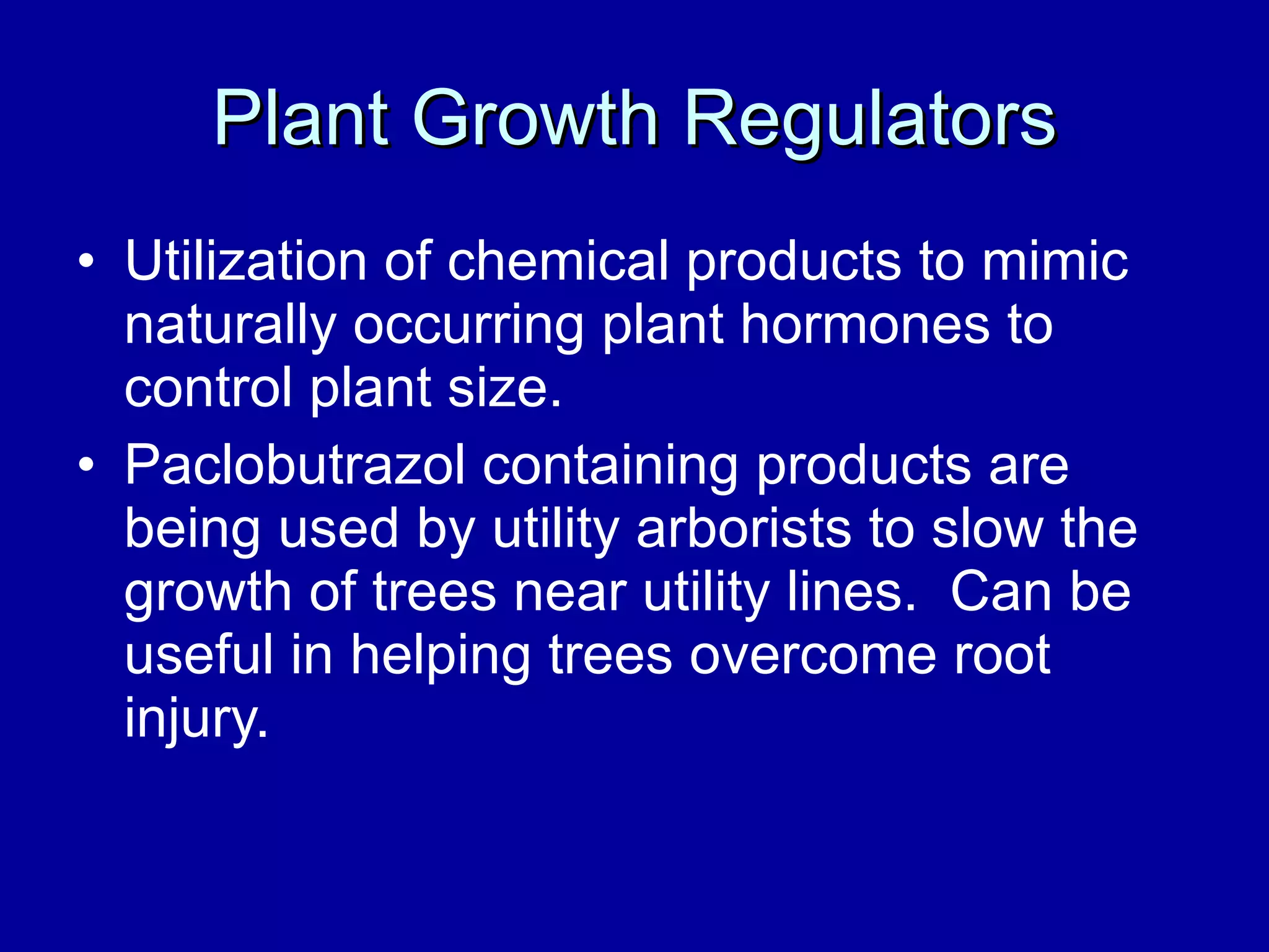 Plant Growth Regulators Utilization of chemical products to mimic naturally occurring plant hormones to control plant size. Paclobutrazol containing products are being used by utility arborists to slow the growth of trees near utility lines.  Can be useful in helping trees overcome root injury. 