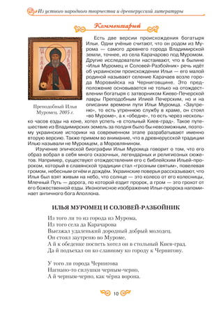 Есть две версии происхождения богатыря
Ильи. Одни учёные считают, что он родом из Му
рома — самого древнего города Владимирской
земли, точнее, из села Карачарово под Муромом.
Другие исследователи настаивают, что в былине
«Илья Муромец и Соловей Разбойник» речь идёт
об украинском происхождении Ильи — его малой
родиной называют селение Карачаев возле горо
да Моровийска на Черниговщине. Это пред
положение основывается не только на отождест
влении богатыря с затворником Киево Печерской
лавры Преподобным Илией Печерским, но и на
описании времени пути Ильи Муромца. «Заутре
ню», то есть утреннюю службу в храме, он стоял
«во Муроме», а к «обедне», то есть через несколь
ко часов езды на коне, хотел успеть «в стольный Киев град». Такое путе
шествие из Владимирских земель за полдня было бы невозможным, поэто
му украинские историки на современном этапе разрабатывают именно
вторую версию. Также примем во внимание, что в древнерусской традиции
Илью называли не Муромцем, а Моровлянином.
Изучение эпической биографии Ильи Муромца говорит о том, что его
образ вобрал в себя много сказочных, легендарных и религиозных сюже
тов. Например, существуют отождествления его с библейским Ильей про
роком, который в славянской традиции стал «грозным святым», повелевая
громом, небесным огнём и дождём. Украинские поверья рассказывают, что
Илья был взят живым на небо, что солнце — это колесо от его колесницы,
Млечный Путь — дорога, по которой ездит пророк, а гром — это грохот от
его божественной езды. Иконописное изображение Ильи пророка напоми
нает античного бога Аполлона.
ИЛЬЯ МУРОМЕЦ И СОЛОВЕЙ РАЗБОЙНИК
Из того ли то из города из Мурома,
Из того села да Карачарова
Выезжал удаленький дородный добрый молодец.
Он стоял заутреню во Муроме,
А й к обеденке поспеть хотел он в стольный Киев град.
Да й подъехал он ко славному ко городу к Чернигову.
У того ли города Чернигова
Нагнано то силушки черным черно,
А й черным черно, как чёрна ворона.
Из устного народного творчества и древнерусской литературы
Преподобный Илья
Муромец. 2005 г.
10
 