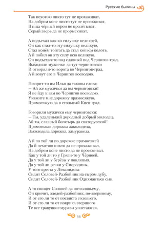 Так пехотою никто тут не прохаживат,
На добром коне никто тут не проезживат,
Птица чёрный ворон не пролётыват,
Серый зверь да не прорыскиват.
А подъехал как ко силушке великоей,
Он как стал то эту силушку великую,
Стал конём топтать да стал копьём колоть,
А й побил он эту силу всю великую.
Он подъехал то под славный под Чернигов град,
Выходили мужички да тут черниговски
И отворяли то ворота во Чернигов град,
А й зовут его в Чернигов воеводою.
Говорит то им Илья да таковы слова:
— Ай же мужички да вы черниговски!
Я не йду к вам во Чернигов воеводою.
Укажите мне дорожку прямоезжую,
Прямоезжую да в стольный Киев град.
Говорили мужички ему черниговски:
— Ты, удаленький дородный добрый молодец,
Ай ты, славный богатырь да святорусский!
Прямоезжая дорожка заколодела,
Заколодела дорожка, замуравела.
А й по той ли по дорожке прямоезжей
Да й пехотою никто да не прохаживал,
На добром коне никто да не проезживал.
Как у той ли то у Грязи то у Чёрноей,
Да у той ли у берёзы у покляпыя,
Да у той ли речки у Смородины,
У того креста у Леванидова
Сидит Соловей Разбойник на сыром дубу,
Сидит Соловей Разбойник Одихмантьев сын.
А то свищет Соловей да по соловьему,
Он кричит, злодей разбойник, по звериному,
И от его ли то от посвиста соловьего,
И от его ли то от покрика звериного
Те все травушки муравы уплетаются,
Русские былины
11
 