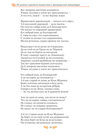 Из устного народного творчества и древнерусской литературы
12
Все лазоревы цветочки осыпаются,
Тёмны лесушки к земле все приклоняются, —
А что есть людей — то все мертвы лежат.
Прямоезжею дороженькой — пятьсот есть вёрст,
А й окольноей дорожкой — цела тысяча.
Он спустил добра коня да й богатырского,
Он поехал то дорожкой прямоезжею.
Его добрый конь да богатырский
С горы на гору стал перескакивать,
С холмы на холмы стал перамахивать,
Мелки реченьки, озерка промеж ног пускал.
Подъезжает он ко речке ко Смородине,
Да ко тоей он ко Грязи он ко Чёрноей,
Да ко тою ко берёзе ко покляпыя,
К тому славному кресту ко Леванидову.
Засвистал то Соловей да по соловьему,
Закричал злодей разбойник по звериному —
Так все травушки муравы уплеталися,
Да й лазоревы цветочки осыпалися,
Тёмны лесушки к земле все приклонилися.
Его добрый конь да богатырский
А он на корни да спотыкается —
А й как старый от казак да Илья Муромец
Берёт плёточку шёлковую в белу руку,
А он бил коня да по крутым рёбрам,
Говорил то он, Илья, таковы слова:
— Ах ты, волчья сыть да й травяной мешок!
Али ты идти не хошь, али нести не можь?
Что ты на корни, собака, спотыкаешься?
Не слыхал ли посвиста соловьего,
Не слыхал ли покрика звериного,
Не видал ли ты ударов богатырскиих?
А й тут старыя казак да Илья Муромец
Да берёт то он свой тугой лук разрывчатый,
Во свои берёт во белы он во ручушки.
Он тетивочку шёлковеньку натягивал,
 