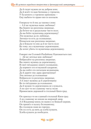 14
Из устного народного творчества и древнерусской литературы
Да й сидит мужик он на добром коне,
Да й везёт то наш батюшка у стремени,
У булатного у стремени прикована —
Ему выбито то право око со косицею.
Говорила то й она да таковы слова:
— А й же мужевья наши любимые!
Вы берите ко рогатины звериные,
Да бегите ко в раздольице чисто поле,
Да вы бейте мужичища деревенщину!
Эти мужевья да их любимые,
Зятевья то есть да соловьиные,
Похватали как рогатины звериные,
Да и бежали то они да й во чисто поле
Ко тому ли к мужичище деревенщине,
Да хотят убить то мужичища деревенщину.
Говорит им Соловей Разбойник Одихмантьев сын:
— Ай же зятевья мои любимые!
Побросайте ка рогатины звериные,
Вы зовите мужика да деревенщину,
В своё гнёздышко зовите соловьиное,
Да кормите его ествушкой сахарною,
Да вы пойте его питьецом медвяныим,
Да й дарите ему дары драгоценные!
Эти зятевья да соловьиные
Побросали то рогатины звериные,
А й зовут мужика да й деревенщину
Во то гнёздышко да соловьиное.
Да й мужик то деревенщина не слушался,
А он едет то по славному чисту полю
Прямоезжею дорожкой в стольный Киев град.
Он приехал то во славный стольный Киев град
А ко славному ко князю на широкий двор.
А й Владимир князь он вышел со Божьей церкви,
Он пришёл в палату белокаменну,
Во столовую свою во горенку,
Он сел есть да пить да хлеба кушати,
Хлеба кушати да пообедати.
 