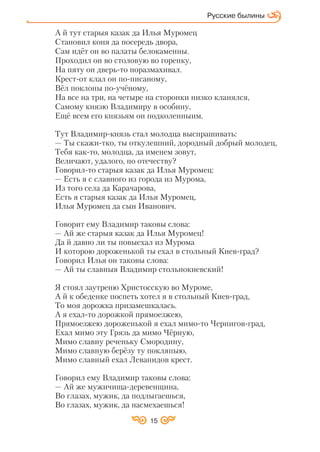 15
Русские былины
А й тут старыя казак да Илья Муромец
Становил коня да посередь двора,
Сам идёт он во палаты белокаменны.
Проходил он во столовую во горенку,
На пяту он дверь то поразмахивал.
Крест от клал он по писаному,
Вёл поклоны по учёному,
На все на три, на четыре на сторонки низко кланялся,
Самому князю Владимиру в особину,
Ещё всем его князьям он подколенныим.
Тут Владимир князь стал молодца выспрашивать:
— Ты скажи тко, ты откулешний, дородный добрый молодец,
Тебя как то, молодца, да именем зовут,
Величают, удалого, по отечеству?
Говорил то старыя казак да Илья Муромец:
— Есть я с славного из города из Мурома,
Из того села да Карачарова,
Есть я старыя казак да Илья Муромец,
Илья Муромец да сын Иванович.
Говорит ему Владимир таковы слова:
— Ай же старыя казак да Илья Муромец!
Да й давно ли ты повыехал из Мурома
И которою дороженькой ты ехал в стольный Киев град?
Говорил Илья он таковы слова:
— Ай ты славныя Владимир стольнокиевский!
Я стоял заутреню Христосскую во Муроме,
А й к обеденке поспеть хотел я в стольный Киев град,
То моя дорожка призамешкалась.
А я ехал то дорожкой прямоезжею,
Прямоезжею дороженькой я ехал мимо то Чернигов град,
Ехал мимо эту Грязь да мимо Чёрную,
Мимо славну реченьку Смородину,
Мимо славную берёзу ту покляпыю,
Мимо славный ехал Леванидов крест.
Говорил ему Владимир таковы слова:
— Ай же мужичища деревенщина,
Во глазах, мужик, да подлыгаешься,
Во глазах, мужик, да насмехаешься!
 