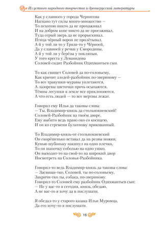 16
Из устного народного творчества и древнерусской литературы
Как у славного у города Чернигова
Нагнано тут силы много множество —
То пехотою никто да не прохаживал
И на добром коне никто да не проезживал,
Туда серый зверь да не прорыскивал,
Птица чёрный ворон не пролётывал.
А й у той ли то у Грязи то у Чёрноей,
Да у славноей у речки у Смородины,
А й у той ли у берёзы у покляпыя,
У того креста у Леванидова
Соловей сидит Разбойник Одихмантьев сын.
То как свищет Соловей да по соловьему,
Как кричит злодей разбойник по звериному —
То все травушки муравы уплетаются,
А лазоревы цветочки прочь осыпаются,
Тёмны лесушки к земле все приклоняются,
А что есть людей — то все мертвы лежат.
Говорил ему Илья да таковы слова:
— Ты, Владимир князь да стольнокиевский!
Соловей Разбойник на твоём дворе.
Ему выбито ведь право око со косицею,
И он ко стремени булатному прикованный.
То Владимир князь от стольнокиевский
Он скорёшенько вставал да на резвы ножки,
Кунью шубоньку накинул на одно плечко,
То он шапочку соболью на одно ушко,
Он выходит то на свой то на широкий двор
Посмотреть на Соловья Разбойника.
Говорил то ведь Владимир князь да таковы слова:
— Засвищи тко, Соловей, ты по соловьему,
Закричи тко ты, собака, по звериному.
Говорил то Соловей ему разбойник Одихмантьев сын:
— Не у вас то я сегодня, князь, обедаю,
А не вас то я хочу да и послушати.
Я обедал то у старого казака Ильи Муромца,
Да его хочу то я послушати.
 
