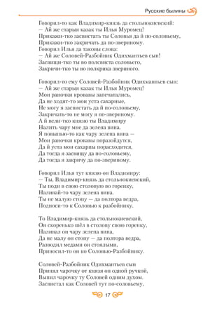 17
Русские былины
Говорил то как Владимир князь да стольнокиевский:
— Ай же старыя казак ты Илья Муромец!
Прикажи тко засвистать ты Соловья да й по соловьему,
Прикажи тко закричать да по звериному.
Говорил Илья да таковы слова:
— Ай же Соловей Разбойник Одихмантьев сын!
Засвищи тко ты во полсвиста соловьего,
Закричи тко ты во полкрика звериного.
Говорил то ему Соловей Разбойник Одихмантьев сын:
— Ай же старыя казак ты Илья Муромец!
Мои раночки кровавы запечатались,
Да не ходят то мои уста сахарные,
Не могу я засвистать да й по соловьему,
Закричать то не могу я по звериному.
А й вели тко князю ты Владимиру
Налить чару мне да зелена вина.
Я повыпью то как чару зелена вина —
Мои раночки кровавы поразойдутся,
Да й уста мои сахарны порасходятся,
Да тогда я засвищу да по соловьему,
Да тогда я закричу да по звериному.
Говорил Илья тут князю он Владимиру:
— Ты, Владимир князь да стольнокиевский,
Ты поди в свою столовую во горенку,
Наливай то чару зелена вина.
Ты не малую стопу — да полтора ведра,
Подноси то к Соловью к разбойнику.
То Владимир князь да стольнокиевский,
Он скоренько шёл в столову свою горенку,
Наливал он чару зелена вина,
Да не малу он стопу — да полтора ведра,
Разводил медами он стоялыми,
Приносил то он ко Соловью Разбойнику.
Соловей Разбойник Одихмантьев сын
Принял чарочку от князя он одной ручкой,
Выпил чарочку ту Соловей одним духом.
Засвистал как Соловей тут по соловьему,
 