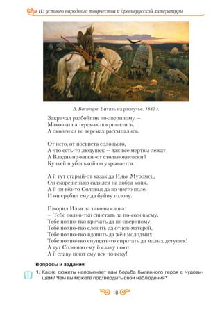 18
Из устного народного творчества и древнерусской литературы
Закричал разбойник по звериному —
Маковки на теремах покривились,
А околенки во теремах рассыпались.
От него, от посвиста соловьего,
А что есть то людушек — так все мертвы лежат,
А Владимир князь от стольнокиевский
Куньей шубонькой он укрывается.
А й тут старый от казак да Илья Муромец,
Он скорёшенько садился на добра коня,
А й он вёз то Соловья да во чисто поле,
И он срубил ему да буйну голову.
Говорил Илья да таковы слова:
— Тебе полно тко свистать да по соловьему,
Тебе полно тко кричать да по звериному,
Тебе полно тко слезить да отцов матерей,
Тебе полно тко вдовить да жён молодыих,
Тебе полно тко спущать то сиротать да малых детушек!
А тут Соловью ему й славу поют,
А й славу поют ему век по веку!
Вопросы и задания
1. Какие сюжеты напоминает вам борьба былинного героя с чудови
щем? Чем вы можете подтвердить свои наблюдения?
В. Васнецов. Витязь на распутье. 1882 г.
 
