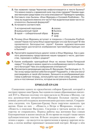 19
Ермолай Еразм
2. Как название города Чернигова мифологизируется в тексте былины?
Что можно сказать о вражеской силе под этим городом? Какими худо
жественными средствами эта сила описывается? Приведите примеры.
3. Составьте план былины «Илья Муромец и Соловей Разбойник». По
чему вы выделили именно эти части? Как выделенные вами части со
относятся с былинной формулой?
4. Установите соответствия.
1 исторический персонаж А сказка
2 вымышленный герой Б былина
3 герой — собирательный образ В дума
Г миф
5. Почему Илья Муромец вступает в поединок с Соловьём Разбой
ником? Какие поступки Ильи характеризуют его как богатыря? В чём
проявляется бескорыстие героя? Какими художественными
средствами достигается изображение противоборствующих сил
в былине?
6. Прочитайте выразительно диалог князя и Ильи Муромца. Как в диа
логе реализованы представления наших предков о чести, достоин
стве, героизме и любви к родине?
7. Каким изображён преподобный Илья на иконах Киево Печерской
лавры? Что общего можно заметить в изображении святого и былин
ного богатыря? Чем эти изображения отличаются?
8. Рассмотрите репродукцию картины В. Васнецова «Три богатыря» (с. 7).
Так ли вы представляли себе богатырей? Подумайте, о чём они могут
разговаривать в такой обстановке. Запишите их воображаемый раз
говор в рабочую тетрадь, используйте при этом слова, речевые обо
роты и постоянные эпитеты, которые вы встречали в былине.
ЕРМОЛАЙ ЕРАЗМ
Священник одного из кремлёвских соборов Ермолай, который в
постриге принял имя Еразм, был одним из самых образованных писате
лей ХVI в. Именно поэтому его пригласили из Пскова в Москву, где
под руководством митрополита Макария большая группа цер
ковных деятелей создавала жизнеописания русских святых. Сохрани
лись сведения, что Ермолаю Еразму было поручено написать три
жития. Одно из них — «Повесть о Петре и Февронии», второе —
«Повесть о епископе Василии». Сведения о третьем житии его ав
торства не сохранились. Период работы над житиями был самым
благоприятным в жизни писателя. В это время он создаёт также много
публицистических текстов. В более позднем произведении — «Мо
лении к царю» —он жалуется на притеснения и вражду царских вель
мож, а потом вообще принимает монашеский постриг. Вскоре о нём
 