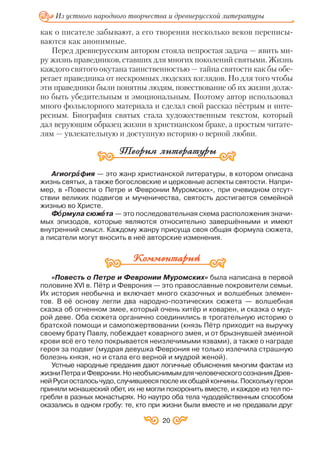 как о писателе забывают, а его творения несколько веков переписы
ваются как анонимные.
Перед древнерусским автором стояла непростая задача — явить ми
ру жизнь праведников, ставших для многих поколений святыми. Жизнь
каждого святого окутана таинственностью — тайна святости как бы обе
регает праведника от нескромных людских взглядов. Но для того чтобы
эти праведники были понятны людям, повествование об их жизни долж
но быть убедительным и эмоциональным. Поэтому автор использовал
много фольклорного материала и сделал свой рассказ пёстрым и инте
ресным. Биография святых стала художественным текстом, который
дал верующим образец жизни в христианском браке, а простым читате
лям — увлекательную и доступную историю о верной любви.
Агиогрàà фия — это жанр христианской литературы, в котором описана
жизнь святых, а также богословские и церковные аспекты святости. Напри
мер, в «Повести о Петре и Февронии Муромских», при очевидном отсут
ствии великих подвигов и мученичества, святость достигается семейной
жизнью во Христе.
Фîî рмула сюжåå та — это последовательная схема расположения значи
мых эпизодов, которые являются относительно завершёнными и имеют
внутренний смысл. Каждому жанру присуща своя общая формула сюжета,
а писатели могут вносить в неё авторские изменения.
«Повесть о Петре и Февронии Муромских» была написана в первой
половине ХVI в. Пётр и Феврония — это православные покровители семьи.
Их история необычна и включает много сказочных и волшебных элемен
тов. В её основу легли два народно поэтических сюжета — волшебная
сказка об огненном змее, который очень хитёр и коварен, и сказка о муд
рой деве. Оба сюжета органично соединились в трогательную историю о
братской помощи и самопожертвовании (князь Пётр приходит на выручку
своему брату Павлу, побеждает коварного змея, и от брызнувшей змеиной
крови всё его тело покрывается неизлечимыми язвами), а также о награде
героя за подвиг (мудрая девушка Феврония не только излечила страшную
болезнь князя, но и стала его верной и мудрой женой).
Устные народные предания дают логичные объяснения многим фактам из
жизниПетраиФевронии.НонеобъяснимымдлячеловеческогосознанияДрев
нейРусиосталосьчудо,случившеесяпослеихобщейкончины.Посколькугерои
приняли монашеский обет, их не могли похоронить вместе, и каждое из тел по
гребли в разных монастырях. Но наутро оба тела чудодейственным способом
оказались в одном гробу: те, кто при жизни были вместе и не предавали друг
20
Из устного народного творчества и древнерусской литературы
 