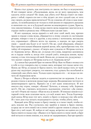 Князь стал думать, как поступить со змеем, но был в недоумении.
И вот говорит жене: «Раздумываю, жена, но не могу придумать, чем
одолеть этого злодея? Не знаю, как убить его? Когда станет он гово
рить с тобой, спроси его вот о чём: ведает ли этот злодей сам, от чего
ему смерть должна приключиться? Если узнаешь об этом и нам пове
даешь, то освободишься не только в этой жизни от смрадного дыхания
и шипения его, но и в будущей жизни нелицемерного судью, Христа,
тем умилостивишь». Слова мужа своего жена накрепко запечатлела в
сердце своём и решила она: «Обязательно сделаю так».
И вот однажды, когда пришёл к ней этот злой змей, она, крепко
храня в сердце слова мужа, обращается к этому злодею со льстивыми
речами, говоря о том и о другом, а под конец с почтением, восхваляя
его, спрашивает: «Много всего ты знаешь, а знаешь ли про смерть
свою — какой она будет и от чего?» Он же, злой обманщик, обманут
был простительным обманом верной жены, ибо, пренебрегши тем, что
тайну ей открывает, сказал: «Смерть мне суждена от Петрова плеча и
от Агрикова меча». Жена же, услыхав эти слова, накрепко запомнила
их в сердце своём и, когда этот злодей ушёл, поведала князю, мужу
своему, о том, что сказал ей змей. Князь же, услыхав это, недоумевал —
что значит: смерть от Петрова плеча и от Агрикова меча?
А у князя был родной брат по имени Пётр. Как то Павел позвал его
к себе и стал говорить ему о словах змея, которые тот сказал жене его.
Князь же Пётр, услыхав от брата своего, что змей назвал того, от чьей
руки ему надлежит умереть, его именем, стал думать без колебаний и
сомнений, как убить змея. Только одно смущало его — не ведал он ни
чего об Агриковом мече.
Было у Петра в обычае ходить в одиночестве по церквям. А за го
родом стояла в женском монастыре церковь Воздвижения честного и
животворящего креста. Пришёл он в неё один помолиться. И вот
явился ему отрок, говоря: «Княже! Хочешь, я покажу тебе Агриков
меч?» Он же, стремясь исполнить задуманное, ответил: «Да увижу,
где он!» Отрок же сказал: «Иди вслед за мной». И показал князю в ал
тарной стене меж плитами щель, а в ней лежит меч. Тогда благовер
ный князь Пётр взял тот меч, пошёл к брату и поведал ему обо всём.
И с того дня стал искать подходящего случая, чтобы убить змея.
Каждый день Пётр ходил к брату своему и к снохе своей, чтобы от
дать поклон им. Раз случилось ему прийти в покои к брату своему,
и сразу же от него пошёл он к снохе своей в другие покои и увидел, что
брат его у неё сидит. И, пойдя от неё назад, встретил он одного из слуг
брата своего и сказал ему: «Вышел я от брата моего к снохе моей, а брат
мой остался в своих покоях, и я, нигде не задерживаясь, быстро пришёл
22
Из устного народного творчества и древнерусской литературы
 