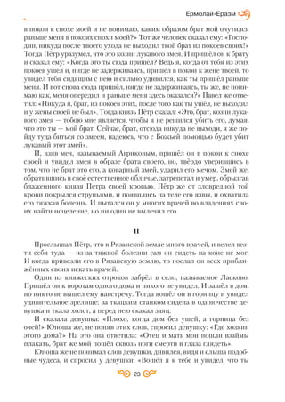 23
в покои к снохе моей и не понимаю, каким образом брат мой очутился
раньше меня в покоях снохи моей?» Тот же человек сказал ему: «Госпо
дин, никуда после твоего ухода не выходил твой брат из покоев своих!»
Тогда Пётр уразумел, что это козни лукавого змея. И пришёл он к брату
и сказал ему: «Когда это ты сюда пришёл? Ведь я, когда от тебя из этих
покоев ушёл и, нигде не задерживаясь, пришёл в покои к жене твоей, то
увидел тебя сидящим с нею и сильно удивился, как ты пришёл раньше
меня. И вот снова сюда пришёл, нигде не задерживаясь, ты же, не пони
маю как, меня опередил и раньше меня здесь оказался?» Павел же отве
тил: «Никуда я, брат, из покоев этих, после того как ты ушёл, не выходил
и у жены своей не был». Тогда князь Пётр сказал: «Это, брат, козни лука
вого змея — тобою мне является, чтобы я не решился убить его, думая,
что это ты — мой брат. Сейчас, брат, отсюда никуда не выходи, я же по
йду туда биться со змеем, надеюсь, что с Божьей помощью будет убит
лукавый этот змей».
И, взяв меч, называемый Агриковым, пришёл он в покои к снохе
своей и увидел змея в образе брата своего, но, твёрдо уверившись в
том, что не брат это его, а коварный змей, ударил его мечом. Змей же,
обратившись в своё естественное обличье, затрепетал и умер, обрызгав
блаженного князя Петра своей кровью. Пётр же от зловредной той
крови покрылся струпьями, и появились на теле его язвы, и охватила
его тяжкая болезнь. И пытался он у многих врачей во владениях сво
их найти исцеление, но ни один не вылечил его.
II
Прослышал Пётр, что в Рязанской земле много врачей, и велел вез
ти себя туда — из за тяжкой болезни сам он сидеть на коне не мог.
И когда привезли его в Рязанскую землю, то послал он всех прибли
жённых своих искать врачей.
Один из княжеских отроков забрёл в село, называемое Ласково.
Пришёл он к воротам одного дома и никого не увидел. И зашёл в дом,
но никто не вышел ему навстречу. Тогда вошёл он в горницу и увидел
удивительное зрелище: за ткацким станком сидела в одиночестве де
вушка и ткала холст, а перед нею скакал заяц.
И сказала девушка: «Плохо, когда дом без ушей, а горница без
очей!» Юноша же, не поняв этих слов, спросил девушку: «Где хозяин
этого дома?» На это она ответила: «Отец и мать мои пошли взаймы
плакать, брат же мой пошёл сквозь ноги смерти в глаза глядеть».
Юноша же не понимал слов девушки, дивился, видя и слыша подоб
ные чудеса, и спросил у девушки: «Вошёл я к тебе и увидел, что ты
Ермолай Еразм
 