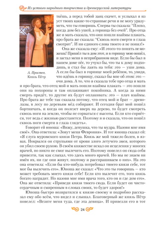 24
Из устного народного творчества и древнерусской литературы
ткёшь, а перед тобой заяц скачет, и услыхал я из
уст твоих какие то странные речи и не могу уразу
меть, что ты говоришь. Сперва ты сказала: “Плохо,
когда дом без ушей, а горница без очей”. Про отца
же и мать сказала, что они пошли взаймы плакать,
про брата же сказала: “Сквозь ноги смерти в глаза
смотрит”. И ни единого слова твоего я не понял!»
Она же сказала ему: «И этого то понять немо
жешь! Пришёл ты в дом этот, и в горницу мою вошёл,
и застал меня в неприбранном виде. Если бы был в
нашем доме пёс, то учуял бы, что ты к дому подхо
дишь, и стал бы лаять на тебя: это — уши дома.
А если бы был в горнице моей ребёнок, то, увидя,
что идёшь в горницу, сказал бы мне об этом: это —
очи дома. А то, что я сказала тебе про отца и мать
и про брата, что отец мой и мать пошли взаймы плакать — это пошли
они на похороны и там оплакивают покойника. А когда за ними
смерть придёт, то другие их будут оплакивать: это — плач взаймы.
Про брата же тебе так сказала потому, что отец мой и брат — древо
лазы, в лесу по деревьям мёд собирают. И сегодня брат мой пошёл
бортничать, и когда он полезет вверх на дерево, то будет смотреть
сквозь ноги на землю, чтобы не сорваться с высоты. Если кто сорвёт
ся, тот ведь с жизнью расстанется. Поэтому я и сказала, что он пошёл
сквозь ноги смерти в глаза глядеть».
Говорит ей юноша: «Вижу, девушка, что ты мудра. Назови мне имя
своё». Она ответила: «Зовут меня Феврония». И тот юноша сказал ей:
«Я слуга муромского князя Петра. Князь же мой тяжело болен, в яз
вах. Покрылся он струпьями от крови злого летучего змея, которого
он убил своею рукою. В своём княжестве искал он исцеления у многих
врачей, но никто не смог вылечить его. Поэтому повелел он сюда себя
привезти, так как слыхал, что здесь много врачей. Но мы не знаем ни
имён их, ни где они живут, поэтому и расспрашиваем о них». На это
она ответила: «Если бы кто нибудь потребовал твоего князя себе, тот
мог бы вылечить его». Юноша же сказал: «Что это ты говоришь — кто
может требовать моего князя себе! Если кто вылечит его, того князь
богато наградит. Но назови мне имя врача того, кто он и где дом его».
Она же ответила: «Приведи князя твоего сюда. Если будет он чисто
сердечным и смиренным в словах своих, то будет здоров!»
Юноша быстро возвратился к князю своему и подробно расска
зал ему обо всём, что видел и слышал. Благоверный же князь Пётр
повелел: «Везите меня туда, где эта девица». И привезли его в тот
А. Простев.
Князь Пётр
 