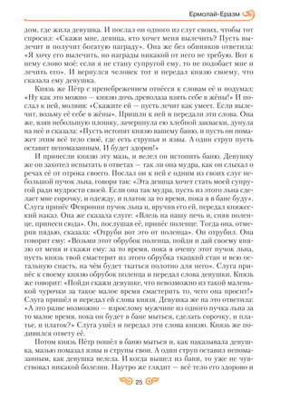 25
дом, где жила девушка. И послал он одного из слуг своих, чтобы тот
спросил: «Скажи мне, девица, кто хочет меня вылечить? Пусть вы
лечит и получит богатую награду». Она же без обиняков ответила:
«Я хочу его вылечить, но награды никакой от него не требую. Вот к
нему слово моё: если я не стану супругой ему, то не подобает мне и
лечить его». И вернулся человек тот и передал князю своему, что
сказала ему девушка.
Князь же Пётр с пренебрежением отнёсся к словам её и подумал:
«Ну как это можно — князю дочь древолаза взять себе в жёны!» И по
слал к ней, молвив: «Скажите ей — пусть лечит как умеет. Если выле
чит, возьму её себе в жёны». Пришли к ней и передали эти слова. Она
же, взяв небольшую плошку, зачерпнула ею хлебной закваски, дунула
на неё и сказала: «Пусть истопят князю вашему баню, и пусть он пома
жет этим всё тело своё, где есть струпья и язвы. А один струп пусть
оставит непомазанным. И будет здоров!»
И принесли князю эту мазь, и велел он истопить баню. Девушку
же он захотел испытать в ответах — так ли она мудра, как он слыхал о
речах её от отрока своего. Послал он к ней с одним из своих слуг не
большой пучок льна, говоря так: «Эта девица хочет стать моей супру
гой ради мудрости своей. Если она так мудра, пусть из этого льна сде
лает мне сорочку, и одежду, и платок за то время, пока я в бане буду».
Слуга принёс Февронии пучок льна и, вручив его ей, передал княжес
кий наказ. Она же сказала слуге: «Влезь на нашу печь и, сняв полен
це, принеси сюда». Он, послушав её, принёс поленце. Тогда она, отме
рив пядью, сказала: «Отруби вот это от поленца». Он отрубил. Она
говорит ему: «Возьми этот обрубок поленца, пойди и дай своему кня
зю от меня и скажи ему: за то время, пока я очешу этот пучок льна,
пусть князь твой смастерит из этого обрубка ткацкий стан и всю ос
тальную снасть, на чём будет ткаться полотно для него». Слуга при
нёс к своему князю обрубок поленца и передал слова девушки. Князь
же говорит: «Пойди скажи девушке, что невозможно из такой малень
кой чурочки за такое малое время смастерить то, чего она просит!»
Слуга пришёл и передал ей слова князя. Девушка же на это ответила:
«А это разве возможно — взрослому мужчине из одного пучка льна за
то малое время, пока он будет в бане мыться, сделать сорочку, и пла
тье, и платок?» Слуга ушёл и передал эти слова князю. Князь же по
дивился ответу её.
Потом князь Пётр пошёл в баню мыться и, как наказывала девуш
ка, мазью помазал язвы и струпы свои. А один струп оставил непома
занным, как девушка велела. И когда вышел из бани, то уже не чув
ствовал никакой болезни. Наутро же глядит — всё тело его здорово и
Ермолай Еразм
 