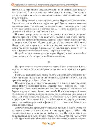 чисто, только один струп остался, который он не помазал, как наказы
вала девушка. И дивился он столь быстрому исцелению. Но не захо
тел он взять её в жёны из за происхождения её, а послал ей дары. Она
же не приняла.
Князь Пётр поехал в вотчину свою, город Муром, выздоровевшим.
Лишь оставался на нём один струп, который был не помазан по пове
лению девушки. И от того струпа пошли новые струпья по всему телу
с того дня, как поехал он в вотчину свою. И снова покрылся он весь
струпьями и язвами, как и в первый раз.
И опять возвратился князь на испытанное лечение к девушке.
И когда пришёл к дому её, то со стыдом послал к ней, прося исцеле
ния. Она же, нимало не гневаясь, сказала: «Если станет мне супругом,
то исцелится». Он же твёрдое слово дал ей, что возьмет её в жёны.
И она снова, как и прежде, то же самое лечение определила ему, о ка
ком я уже писал раньше. Он же, быстро исцелившись, взял её себе в
жёны. Таким то вот образом стала Феврония княгиней.
И прибыли они в вотчину свою, город Муром, и начали жить бла
гочестиво, ни в чём не преступая Божии заповеди.
III
По прошествии недолгого времени князь Павел скончался. Благо
верный же князь Пётр после брата своего стал самодержцем в городе
своём.
Бояре, по наущению жён своих, не любили княгиню Февронию, по
тому что стала она княгиней не по происхождению своему, Бог же
прославил её ради доброго её жития.
Однажды кто то из прислуживающих ей пришёл к благоверному
князю Петру и наговорил на неё: «Каждый раз, — говорил он, — окон
чив трапезу, не по чину из за стола выходит: перед тем как встать, со
бирает в руку крошки, будто голодная!» И вот благоверный князь
Пётр, желая её испытать, повелел, чтобы она пообедала с ним за одним
столом. И когда кончился обед, она, по обычаю своему, собрала крошки
в руку свою. Тогда князь Пётр взял Февронию за руку и, разжав её,
увидел ладан благоухающий и фимиам. И с того дня он её больше ни
когда не испытывал.
Минуло немалое время, и вот однажды пришли к князю бояре его
во гневе и говорят: «Княже, готовы мы все верно служить тебе и тебя
самодержцем иметь, но не хотим, чтобы княгиня Феврония повелева
ла жёнами нашими. Если хочешь оставаться самодержцем, пусть будет
у тебя другая княгиня. Феврония же, взяв богатства, сколько пожела
26
Из устного народного творчества и древнерусской литературы
 