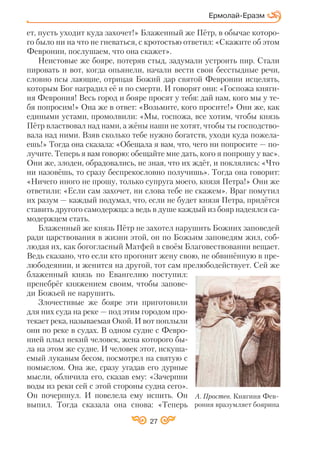 27
ет, пусть уходит куда захочет!» Блаженный же Пётр, в обычае которо
го было ни на что не гневаться, с кротостью ответил: «Скажите об этом
Февронии, послушаем, что она скажет».
Неистовые же бояре, потеряв стыд, задумали устроить пир. Стали
пировать и вот, когда опьянели, начали вести свои бесстыдные речи,
словно псы лающие, отрицая Божий дар святой Февронии исцелять,
которым Бог наградил её и по смерти. И говорят они: «Госпожа княги
ня Феврония! Весь город и бояре просят у тебя: дай нам, кого мы у те
бя попросим!» Она же в ответ: «Возьмите, кого просите!» Они же, как
едиными устами, промолвили: «Мы, госпожа, все хотим, чтобы князь
Пётр властвовал над нами, а жёны наши не хотят, чтобы ты господство
вала над ними. Взяв сколько тебе нужно богатств, уходи куда пожела
ешь!» Тогда она сказала: «Обещала я вам, что, чего ни попросите — по
лучите. Теперь я вам говорю: обещайте мне дать, кого я попрошу у вас».
Они же, злодеи, обрадовались, не зная, что их ждёт, и поклялись: «Что
ни назовёшь, то сразу беспрекословно получишь». Тогда она говорит:
«Ничего иного не прошу, только супруга моего, князя Петра!» Они же
ответили: «Если сам захочет, ни слова тебе не скажем». Враг помутил
их разум — каждый подумал, что, если не будет князя Петра, придётся
ставить другого самодержца: а ведь в душе каждый из бояр надеялся са
модержцем стать.
Блаженный же князь Пётр не захотел нарушить Божиих заповедей
ради царствования в жизни этой, он по Божьим заповедям жил, соб
людая их, как богогласный Матфей в своём Благовествовании вещает.
Ведь сказано, что если кто прогонит жену свою, не обвинённую в пре
любодеянии, и женится на другой, тот сам прелюбодействует. Сей же
блаженный князь по Евангелию поступил:
пренебрёг княжением своим, чтобы запове
ди Божьей не нарушить.
Злочестивые же бояре эти приготовили
для них суда на реке — под этим городом про
текает река, называемая Окой. И вот поплыли
они по реке в судах. В одном судне с Февро
нией плыл некий человек, жена которого бы
ла на этом же судне. И человек этот, искуша
емый лукавым бесом, посмотрел на святую с
помыслом. Она же, сразу угадав его дурные
мысли, обличила его, сказав ему: «Зачерпни
воды из реки сей с этой стороны судна сего».
Он почерпнул. И повелела ему испить. Он
выпил. Тогда сказала она снова: «Теперь
Ермолай Еразм
А. Простев. Княгиня Фев
рония вразумляет боярина
 