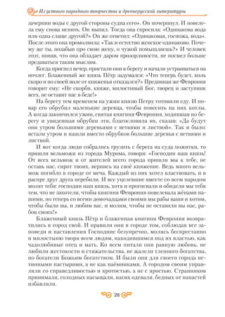 28
Из устного народного творчества и древнерусской литературы
зачерпни воды с другой стороны судна сего». Он почерпнул. И повеле
ла ему снова испить. Он выпил. Тогда она спросила: «Одинакова вода
или одна слаще другой?» Он же ответил: «Одинаковая, госпожа, вода».
После этого она промолвила: «Так и естество женское одинаково. Поче
му же ты, позабыв про свою жену, о чужой помышляешь?» И человек
этот, поняв, что она обладает даром прозорливости, не посмел больше
предаваться таким мыслям.
Когда приспел вечер, пристали они к берегу и начали устраиваться на
ночлег. Блаженный же князь Пётр задумался: «Что теперь будет, коль
скоро я по своей воле от княженья отказался?» Предивная же Феврония
говорит ему: «Не скорби, княже, милостивый Бог, творец и заступник
всех, не оставит нас в беде!»
На берегу тем временем на ужин князю Петру готовили еду. И по
вар его обрубил маленькие деревца, чтобы повесить на них котлы.
А когда закончился ужин, святая княгиня Феврония, ходившая по бе
регу и увидевшая обрубки эти, благословила их, сказав: «Да будут
они утром большими деревьями с ветвями и листвой». Так и было:
встали утром и нашли вместо обрубков большие деревья с ветвями и
листвой.
И вот когда люди собрались грузить с берега на суда пожитки, то
пришли вельможи из города Мурома, говоря: «Господин наш князь!
От всех вельмож и от жителей всего города пришли мы к тебе, не
оставь нас, сирот твоих, вернись на своё княжение. Ведь много вель
мож погибло в городе от меча. Каждый из них хотел властвовать, и в
распре друг друга перебили. И все уцелевшие вместе со всем народом
молят тебя: господин наш князь, хотя и прогневали и обидели мы тебя
тем, что не захотели, чтобы княгиня Феврония повелевала жёнами на
шими, но теперь со всеми домочадцами своими мы рабы ваши и хотим,
чтобы были вы, и любим вас, и молим, чтобы не оставили вы нас, ра
бов своих!»
Блаженный князь Пётр и блаженная княгиня Феврония возвра
тились в город свой. И правили они в городе том, соблюдая все за
поведи и наставления Господние безупречно, молясь беспрестанно
и милостыню творя всем людям, находившимся под их властью, как
чадолюбивые отец и мать. Ко всем питали они равную любовь, не
любили жестокости и стяжательства, не жалели тленного богатства,
но богатели Божьим богатством. И были они для своего города ис
тинными пастырями, а не как наёмниками. А городом своим управ
ляли со справедливостью и кротостью, а не с яростью. Странников
принимали, голодных насыщали, нагих одевали, бедных от напастей
избавляли.
 