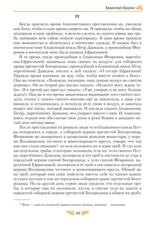 29
Ермолай Еразм
IV
Когда приспело время благочестивого преставления их, умолили
они Бога, чтобы в одно время умереть им. И завещали, чтобы их обоих
положили в одну гробницу, и велели сделать из одного камня два гро
ба, имеющих меж собою тонкую перегородку. В одно время приняли
они монашество и облачились в иноческие одежды. И назван был в
иноческом чину блаженный князь Пётр Давидом, а преподобная Фев
рония в иноческом чину была названа Ефросинией.
В то время, когда преподобная и блаженная Феврония, наречён
ная Ефросинией, вышивала лики святых на воздухе для соборного
храма пречистой Богородицы, преподобный и блаженный князь Пётр,
наречённый Давидом, послал к ней сказать: «О сестра Ефросиния!
Пришло время кончины, но жду тебя, чтобы вместе отойти к Богу».
Она же ответила: «Подожди, господин, пока дошью воздух во святую
церковь». Он во второй раз послал сказать: «Недолго могу ждать те
бя». И в третий раз прислал сказать: «Уже умираю и не могу больше
ждать!» Она же в это время заканчивала вышивание того святого воз
духа: только у одного святого мантию ещё не докончила, а лицо уже
вышила; и остановилась, и воткнула иглу свою в воздух, и замотала
вокруг неё нитку, которой вышивала. И послала сказать блаженному
Петру, наречённому Давидом, что умирает вместе с ним. И, помолив
шись, отдали они оба святые свои души в руки Божии в двадцать пя
тый день месяца июня.
После преставления их решили люди тело блаженного князя Пет
ра похоронить в городе, у соборной церкви пречистой Богородицы,
Февронию же похоронить в загородном женском монастыре, у церк
ви Воздвижения честного и животворящего креста, говоря, что так
как они стали иноками1, нельзя положить их в один гроб. И сделали
им отдельные гробы, в которые положили тела их: тело святого Пет
ра, наречённого Давидом, положили в его гроб и поставили до утра в
городской церкви святой Богородицы, а тело святой Февронии, на
речённой Ефросинией, положили в её гроб и поставили в загородной
церкви Воздвижения честного и животворящего креста. Общий же
их гроб, который они сами повелели высечь себе из одного камня,
остался пустым в том же городском соборном храме пречистой Бого
родицы. Но на другой день утром люди увидели, что отдельные гро
бы, в которые они их положили, пусты, а святые тела их нашли в
городской соборной церкви пречистой Богородицы в общем их гробе,
1 Инок — одно из названий православного монаха; инокиня — монахиня.
 