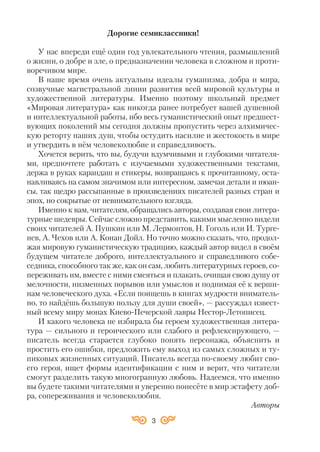 3
Дорогие cемиклассники!
У нас впереди ещё один год увлекательного чтения, размышлений
о жизни, о добре и зле, о предназначении человека в сложном и проти
воречивом мире.
В наше время очень актуальны идеалы гуманизма, добра и мира,
созвучные магистральной линии развития всей мировой культуры и
художественной литературы. Именно поэтому школьный предмет
«Мировая литература» как никогда ранее потребует вашей душевной
и интеллектуальной работы, ибо весь гуманистический опыт предшест
вующих поколений мы сегодня должны пропустить через алхимичес
кую реторту наших душ, чтобы остудить насилие и жестокость в мире
и утвердить в нём человеколюбие и справедливость.
Хочется верить, что вы, будучи вдумчивыми и глубокими читателя
ми, предпочтете работать с изучаемыми художественными текстами,
держа в руках карандаш и стикеры, возвращаясь к прочитанному, оста
навливаясь на самом значимом или интересном, замечая детали и нюан
сы, так щедро рассыпанные в произведениях писателей разных стран и
эпох, но сокрытые от невнимательного взгляда.
Именно к вам, читателям, обращались авторы, создавая свои литера
турные шедевры. Сейчас сложно представить, какими мысленно видели
своих читателей А. Пушкин или М. Лермонтов, Н. Гоголь или И. Турге
нев, А. Чехов или А. Конан Дойл. Но точно можно сказать, что, продол
жая мировую гуманистическую традицию, каждый автор видел в своём
будущем читателе доброго, интеллектуального и справедливого собе
седника, способного так же, как он сам, любить литературных героев, со
переживать им, вместе с ними смеяться и плакать, очищая свою душу от
мелочности, низменных порывов или умыслов и поднимая её к верши
нам человеческого духа. «Если поищешь в книгах мудрости вниматель
но, то найдёшь большую пользу для души своей», — рассуждал извест
ный всему миру монах Киево Печерской лавры Нестор Летописец.
И какого человека не избирала бы героем художественная литера
тура — сильного и героического или слабого и рефлексирующего, —
писатель всегда старается глубоко понять персонажа, объяснить и
простить его ошибки, предложить ему выход из самых сложных и ту
пиковых жизненных ситуаций. Писатель всегда по своему любит сво
его героя, ищет формы идентификации с ним и верит, что читатели
смогут разделить такую многогранную любовь. Надеемся, что именно
вы будете такими читателями и уверенно понесёте в мир эстафету доб
ра, сопереживания и человеколюбия.
Авторы
 
