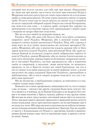 который они велели сделать для себя ещё при жизни. Неразумные
же люди как при жизни, так и после честного преставления Петра и
Февронии пытались разлучить их: опять переложили их в отдельные
гробы и снова разъединили. И снова утром оказались святые в едином
гробе. И после этого уже не смели трогать их святые тела и погребли
их возле городской соборной церкви Рождества святой Богородицы,
как повелели они сами — в едином гробе, который Бог даровал на
просвещение и на спасение города того: припадающие с верой к раке
с мощами их щедро обретают исцеление.
Мы же по силе нашей да воздадим похвалу им.
Радуйся, Пётр, ибо дана тебе была от Бога сила убить летающего
свирепого змея! Радуйся, Феврония, ибо в женской голове твоей
мудрость святых мужей заключалась! Радуйся, Пётр, ибо, струпья и
язвы нося на теле своём, мужественно все мучения претерпел! Ра
дуйся, Феврония, ибо уже в девичестве владела данным тебе от Бога
даром исцелять недуги! Радуйся, прославленный Пётр, ибо, ради за
поведи Божьей не оставлять супруги своей, добровольно отрёкся от
власти! Радуйся, дивная Феврония, ибо по твоему благословению за
одну ночь маленькие деревца выросли большими, покрытыми ветвя
ми и листьями! Радуйтесь, честные предводители, ибо в княжении
своём со смирением, в молитвах, творя милостыню, не возносясь,
прожили; за это и Христос осенил вас своей благодатью, так что и
после смерти тела ваши неразлучно в одной гробнице лежат, а духом
предстоите вы перед владыкой Христом! Радуйтесь, преподобные и
преблаженные, ибо и после смерти незримо исцеляете тех, кто с ве
рой к вам приходит!
Мы же молим вас, о преблаженные супруги, да помолитесь и о нас,
с верою чтущих вашу память!
Помяните же и меня, прегрешного, написавшего всё то, что я слышал
о вас, не ведая — писали о вас другие, сведущие более меня, или нет. Хо
тя и грешен я, и невежда, но на Божию благодать и на щедроты Его упо
вая и на ваши молитвы к Христу надеясь, работал я над трудом своим.
Желая вам на земле хвалу воздать, настоящей хвалы ещё и не коснулся.
Хотел вам ради вашего кроткого правления и праведной жизни сплести
венки похвальные после преставления вашего, но по настоящему ещё и
не коснулся этого. Ибо прославлены и увенчаны вы на небесах истинны
ми нетленными венками общим владыкой всех Христом. Ему же подоба
ет вместе с безначальным его Отцом и с пресвятым, благим и животво
рящим Духом всякая слава, честь и поклонение ныне, и присно, и во ве
ки веков. Аминь.
30
Из устного народного творчества и древнерусской литературы
 