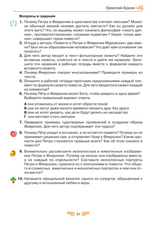 31
Ермолай Еразм
Вопросы и задания
1. Почему Петра и Февронию в христианстве считают святыми? Может
ли обычный земной человек достичь святости? Как он должен для
этого жить? Что, по вашему, может означать философия «тихого дея
ния», противопоставленная «громким подвигам»? Какие «тихие дея
ния» совершают герои повести?
2. Откуда у автора «Повести о Петре и Февронии Муромских» два име
ни? Был ли он образованным человеком? Что даёт вам основания так
полагать?
3. Для чего автор вводит в текст фольклорные сюжеты? Найдите эти
вставные сюжеты, отметьте их в тексте и дайте им названия. Запи
шите эти названия в рабочую тетрадь вместе с формулой каждого
вставного сюжета.
4. Почему Феврония говорит иносказаниями? Приведите примеры из
текста.
5. Опишите в рабочей тетради простыми предложениями каждый эле
мент по формуле сюжета повести. Для чего вводится в сюжет каждый
из элементов?
6. Почему Пётр и Феврония молят Бога, чтобы умереть в одно время?
Выберите правильный вариант ответа.
А они утомились от жизни и хотят обрести покой
Б они не могут даже малого времени прожить друг без друга
В они не хотят увидеть, как дети будут делить их наследство
Г они мечтают стать святыми
7. Приведите примеры чудотворных проявлений в создании образа
Февронии. Для чего автор подчёркивает эти чудеса?
8. Почему Пётр уходит в изгнание, а не остаётся править? Почему он не
принимает решение сам, а отправляет бояр к Февронии? Какие цен
ности для Петра становятся превыше всего? Как об этом сказано в
повести?
9. Внимательно рассмотрите иконописные и живописные изображе
ния Петра и Февронии. Почему на иконах они изображены вместе,
а не каждый по отдельности? Составьте иконописные портреты
Петра и Февронии, сравните их с описаниями в повести. Что обще
го в словесных, живописных и иконописных портретах и чем они от
личаются?
10. Напишите прощальный монолог одного из супругов, обращённый к
другому и исполненный любви и веры.
 