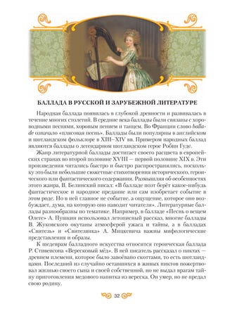 32
БАЛЛАДА В РУССКОЙ И ЗАРУБЕЖНОЙ ЛИТЕРАТУРЕ
Народная баллада появилась в глубокой древности и развивалась в
течение многих столетий. В средние века баллады были связаны с хоро
водными песнями, хоровым пением и танцем. Во Франции слово balla
de означало «плясовая песнь». Баллады были популярны в английском
и шотландском фольклоре в ХІII–ХІV вв. Примером народных баллад
являются баллады о легендарном шотландском герое Робин Гуде.
Жанр литературной баллады достигает своего расцвета в европей
ских странах во второй половине ХVІII — первой половине ХІХ в. Эти
произведения читались быстро и быстро распространялись, посколь
ку это были небольшие сюжетные стихотворения исторического, герои
ческого или фантастического содержания. Размышляя об особенностях
этого жанра, В. Белинский писал: «В балладе поэт берёт какое нибудь
фантастическое и народное предание или сам изобретает событие в
этом роде. Но в ней главное не событие, а ощущение, которое оно воз
буждает, дума, на которую оно наводит читателя». Литературные бал
лады разнообразны по тематике. Например, в балладе «Песнь о вещем
Олеге» А. Пушкин использовал летописный рассказ, многие баллады
В. Жуковского окутаны атмосферой ужаса и тайны, а в балладах
«Свитезь» и «Свитезянка» А. Мицкевича важны мифологические
представления и образы.
К шедеврам балладного искусства относится героическая баллада
Р. Стивенсона «Вересковый мёд». В ней писатель рассказал о пиктах —
древнем племени, которое было завоёвано скоттами, то есть шотланд
цами. Последний из случайно оставшихся в живых пиктов пожертво
вал жизнью своего сына и своей собственной, но не выдал врагам тай
ну приготовления медового напитка из вереска. Он умер, но не предал
свою родину.
 