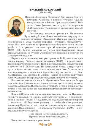 33
ВАСИЛИЙ ЖУКОВСКИЙ
(1783–1852)
Василий Андреевич Жуковский был сыном богатого
помещика А. Бунина и пленной турчанки Сальхи,
которая попала в Россию при осаде крепости Бен
деры. Свою фамилию он получил от дворянина
А. Жуковского, усыновившего мальчика по просьбе
его отца.
Детские годы писателя прошли в с. Мишенском
Тульской губернии. Здесь, в семейном кругу, ему дали
хорошее начальное образование. Затем он учился в част
ном пансионе в Туле, а после его закрытия — в тульском Народном учи
лище. Большое влияние на формирование будущего поэта оказала
учёба в Благородном пансионе при Московском университете
(1797–1800). Много внимания он уделял самообразованию, писал
стихи, стал одним из лучших учеников этого заведения и окончил его
с серебряной медалью.
Первым произведением, которое принесло В. Жуковскому при
знание и славу, было «Сельское кладбище» (1802) — перевод стихо
творения английского поэта Т. Грея. С него начинается новая страница
в творчестве В. Жуковского. На протяжении своего литературного
пути он будет создавать не только лирические стихи, баллады, поэ
мы, литературные сказки, но и переводить других поэтов — И. Гёте,
Ф. Шиллера, Дж. Байрона, В. Скотта. Именно он перевёл на русский
язык «Одиссею» Гомера и другие шедевры мировой литературы.
Важным периодом в жизни В. Жуковского была его служба при
царском дворе. Став воспитателем наследника престола, будущего им
ператора Александра ІІ, он серьёзно относился к своим обязанностям,
мечтал о том, что в лице его воспитанника Россия получит просвещён
ного монарха.
Василий Жуковский заметил и высоко оценил талант А. Пушкина
лицеиста, называл его «нашим молодым чудотворцем». Познакомив
шись с поэмой «Руслан и Людмила», он подарил автору свой портрет
с надписью: «Победителю ученику от побеждённого учителя».
Александр Пушкин, в свою очередь, посвятил ему несколько стихо
творений. В одном из них — «К портрету Жуковского» (1818) — пред
сказывал поэту бессмертие:
«Его стихов пленительная сладость
Пройдёт веков завистливую даль…»
Эти слова оказались пророческими.
 
