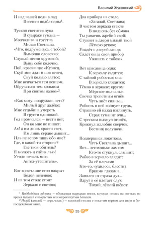 35
Василий Жуковский
И над чашей пели в лад
Песенки подблюдны1.
Тускло светится луна
В сумраке тумана —
Молчалива и грустна
Милая Светлана.
«Что, подруженька, с тобой?
Вымолви словечко;
Слушай песни круговой;
Вынь себе колечко.
Пой, красавица: «Кузнец,
Скуй мне злат и нов венец,
Скуй кольцо златое;
Мне венчаться тем венцом,
Обручаться тем кольцом
При святом налое»2.
«Как могу, подружки, петь?
Милый друг далёко;
Мне судьбина умереть
В грусти одинокой.
Год промчался — вести нет;
Он ко мне не пишет;
Ах! а им лишь красен свет,
Им лишь сердце дышит…
Иль не вспомнишь обо мне?
Где, в какой ты стороне?
Где твоя обитель?
Я молюсь и слёзы лью!
Утоли печаль мою,
Ангел утешитель».
Вот в светлице стол накрыт
Белой пеленою;
И на том столе стоит
Зеркало с свечою;
Два прибора на столе.
«Загадай, Светлана;
В чистом зеркала стекле
В полночь, без обмана
Ты узнаешь жребий свой:
Стукнет в двери милый твой
Лёгкою рукою;
Упадёт с дверей запор;
Сядет он за свой прибор
Ужинать с тобою».
Вот красавица одна;
К зеркалу садится;
С тайной робостью она
В зеркало глядится;
Тёмно в зеркале; кругом
Мёртвое молчанье;
Свечка трепетным огнём
Чуть лиёт сиянье...
Робость в ней волнует грудь,
Страшно ей назад взглянуть,
Страх туманит очи...
С треском пыхнул огонёк,
Крикнул жалобно сверчок,
Вестник полуночи.
Подпершися локотком,
Чуть Светлана дышит...
Вот... легохонько замком
Кто то стукнул, слышит;
Робко в зеркало глядит:
За её плечами
Кто то, чудилось, блестит
Яркими глазами...
Занялся от страха дух...
Вдруг в её влетает слух
Тихий, лёгкий шёпот:
1 Подблюдная песенка — обрядовая народная песня, которая пелась на святках во
время гаданий с накрытым или опрокинутым блюдом.
2 Налой (аналой — церк. слав.) — высокий столик с покатым верхом для икон и бо
гослужебных книг.
 