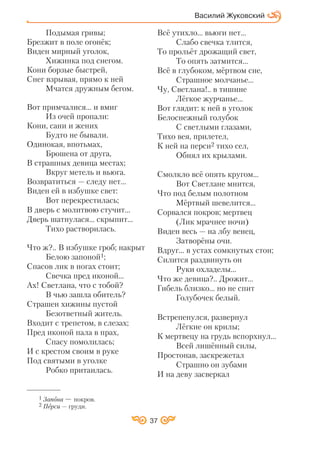 37
Подымая гривы;
Брезжит в поле огонёк;
Виден мирный уголок,
Хижинка под снегом.
Кони борзые быстрей,
Снег взрывая, прямо к ней
Мчатся дружным бегом.
Вот примчалися... и вмиг
Из очей пропали:
Кони, сани и жених
Будто не бывали.
Одинокая, впотьмах,
Брошена от друга,
В страшных девица местах;
Вкруг метель и вьюга.
Возвратиться — следу нет...
Виден ей в избушке свет:
Вот перекрестилась;
В дверь с молитвою стучит...
Дверь шатнулася... скрыпит...
Тихо растворилась.
Что ж?.. В избушке гроб; накрыт
Белою запоной1;
Спасов лик в ногах стоит;
Свечка пред иконой...
Ах! Светлана, что с тобой?
В чью зашла обитель?
Страшен хижины пустой
Безответный житель.
Входит с трепетом, в слезах;
Пред иконой пала в прах,
Спасу помолилась;
И с крестом своим в руке
Под святыми в уголке
Робко притаилась.
Всё утихло... вьюги нет...
Слабо свечка тлится,
То прольёт дрожащий свет,
То опять затмится...
Всё в глубоком, мёртвом сне,
Страшное молчанье...
Чу, Светлана!.. в тишине
Лёгкое журчанье...
Вот глядит: к ней в уголок
Белоснежный голубок
С светлыми глазами,
Тихо вея, прилетел,
К ней на перси2 тихо сел,
Обнял их крылами.
Смолкло всё опять кругом...
Вот Светлане мнится,
Что под белым полотном
Мёртвый шевелится...
Сорвался покров; мертвец
(Лик мрачнее ночи)
Виден весь — на лбу венец,
Затворёны очи.
Вдруг... в устах сомкнутых стон;
Силится раздвинуть он
Руки охладелы...
Что же девица?.. Дрожит...
Гибель близко... но не спит
Голубочек белый.
Встрепенулся, развернул
Лёгкие он крилы;
К мертвецу на грудь вспорхнул…
Всей лишённый силы,
Простонав, заскрежетал
Страшно он зубами
И на деву засверкал
Василий Жуковский
1 Запона — покров.
2 Перси — груди.
 