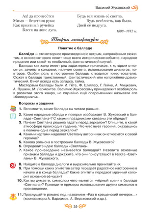 Василий Жуковский
Понятие о балладе
Баллàà да — стихотворное произведение с острым, напряжённым сюже
том, в основе которого лежит чаще всего историческое событие, народное
предание или какой то необычный, фантастический случай.
Баллада как жанр имеет ряд характерных признаков, к которым отно
сятся: зачины и концовки, наличие сюжета, использование диалогов, по
второв. Особая роль в построении баллады отводится повествователю.
Сюжет в балладе таинственный, фантастический или напряжённо драма
тический. В ней всегда есть загадка, тайна.
Мастерами баллады были И. Гёте, Ф. Шиллер, Г. Гейне, А. Мицкевич,
А. Пушкин, М. Лермонтов. Василию Жуковскому принадлежит особая роль
в развитии этого жанра, не случайно ещё современники называли его
«балладником».
Вопросы и задания
1. Вспомните, какие баллады вы читали раньше.
2. Какие народные обряды и поверья изображает В. Жуковский в бал
ладе «Светлана»? С какими праздниками связаны эти обряды?
3. Почему Светлана решила гадать перед зеркалом? Опишите, в какой
атмосфере происходит гадание. Что чувствует героиня, оказавшись
в полночь одна перед зеркалом?
4. Какими чертами наделяет Светлану автор и как он относится к своей
героине?
5. Какова роль сна в построении баллады В. Жуковского?
6. Определите идею баллады «Светлана».
7. Какое произведение называется балладой? Назовите основные
признаки баллады и докажите, что они присутствуют в тексте «Свет
ланы» В. Жуковского.
8. Найдите в балладе диалоги и выразительно прочитайте их.
9. При помощи каких эпитетов автор передаёт радостное настроение в
начале и в конце баллады? Какие эпитеты передают мрачный коло
рит основной её части?
10. Как вы думаете, символом чего является «чёрный вран» в балладе
«Светлана»? Приведите примеры использования других символов в
произведении.
11.Прослушайте романс под названием «Раз в крещенский вечерок…»
(композиторы А. Варламов, А. Верстовский и др.).
Ах! да пронесётся
Мимо — бедствия рука;
Как приятный ручейка
Блеск на лоне луга,
Будь вся жизнь её светла,
Будь весёлость, как была,
Дней её подруга.
1808–1812 гг.
39
 