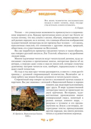 Вся жизнь человечества последовательно
оседала в книге: племена, люди, государ
ства исчезали, а книги оставались.
А. Герцен
Чтение — это уникальная возможность прикоснуться к сокровищ
нице мирового духа. Каждая прочитанная книга делает нас богаче не
только потому, что мы узнаём о жизни, обычаях, мировоззрении лю
дей разных народов, но и потому, что главным объектом изображения
художественной литературы во все времена был человек — его жизнь,
наполненная смыслом, его отношения с другими людьми, природой,
обществом, его существование во Вселенной.
Вы уже выработали привычку ежедневно читать и таким образом,
как говорил русский писатель Лев Толстой, общаться с мудрейшими
людьми мира.
Многие вдумчивые читатели ведут читательский дневник, куда за
писывают сведения о прочитанных книгах, интересные факты об их
авторах, а нередко даже слова и мысли писателей, которые созвучны
душевному настрою читателя или, наоборот, парадоксальны и пора
жают своей точностью.
Из года в год ваш круг чтения расширяется, и вместе с этим растёт
граница с духовной сокровищницей человечества. Включайте же в
свою орбиту как можно больше духовного и читательского опыта.
Современный мир говорит на шести с половиной тысячах языках и
наречиях. Вы уже знакомы с легендой о Вавилонской башне и хорошо
помните,каклюдипересталипонимать
друг друга. В мире художественной
литературы такого не происходит по
двум причинам. Во первых, худо
жественные произведения имеют
универсальный смысл, понятный в
разных концах земного шара, —
раздумья о человеке и его предна
значении на Земле; а во вторых, ли
тературные тексты, принадлежащие
другим народам, мы имеем роскошь
читать в художественном переводе.
4
ВВЕДЕНИЕ
П. Брейгель. Вавилонская башня.
1583 г.
 