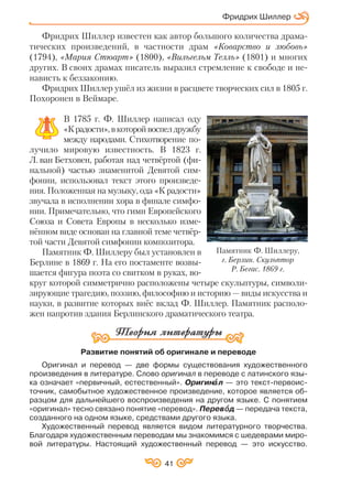 41
Фридрих Шиллер известен как автор большого количества драма
тических произведений, в частности драм «Коварство и любовь»
(1794), «Мария Стюарт» (1800), «Вильгельм Телль» (1801) и многих
других. В своих драмах писатель выразил стремление к свободе и не
нависть к беззаконию.
Фридрих Шиллер ушёл из жизни в расцвете творческих сил в 1805 г.
Похоронен в Веймаре.
В 1785 г. Ф. Шиллер написал оду
«Крадости»,вкоторойвоспелдружбу
между народами. Стихотворение по
лучило мировую известность. В 1823 г.
Л. ван Бетховен, работая над четвёртой (фи
нальной) частью знаменитой Девятой сим
фонии, использовал текст этого произведе
ния. Положенная на музыку, ода «К радости»
звучала в исполнении хора в финале симфо
нии. Примечательно, что гимн Европейского
Союза и Совета Европы в несколько изме
нённом виде основан на главной теме четвёр
той части Девятой симфонии композитора.
Памятник Ф. Шиллеру был установлен в
Берлине в 1869 г. На его постаменте возвы
шается фигура поэта со свитком в руках, во
круг которой симметрично расположены четыре скульптуры, символи
зирующие трагедию, поэзию, философию и историю — виды искусства и
науки, в развитие которых внёс вклад Ф. Шиллер. Памятник располо
жен напротив здания Берлинского драматического театра.
Развитие понятий об оригинале и переводе
Оригинал и перевод — две формы существования художественного
произведения в литературе. Слово оригинал в переводе с латинского язы
ка означает «первичный, естественный». Оригинàà л — это текст первоис
точник, самобытное художественное произведение, которое является об
разцом для дальнейшего воспроизведения на другом языке. С понятием
«оригинал» тесно связано понятие «перевод». Перевîîд — передача текста,
созданного на одном языке, средствами другого языка.
Художественный перевод является видом литературного творчества.
Благодаря художественным переводам мы знакомимся с шедеврами миро
вой литературы. Настоящий художественный перевод — это искусство.
Фридрих Шиллер
Памятник Ф. Шиллеру,
г. Берлин. Скульптор
Р. Бегас. 1869 г.
 