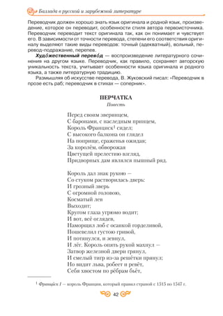 Переводчик должен хорошо знать язык оригинала и родной язык, произве
дение, которое он переводит, особенности стиля автора первоисточника.
Переводчик переводит текст оригинала так, как он понимает и чувствует
его. В зависимости от точности перевода, степени его соответствия ориги
налу выделяют такие виды переводов: точный (адекватный), вольный, пе
ревод подражание, перепев.
Худîî жественный перевîî д — воспроизведение литературного сочи
нения на другом языке. Переводчик, как правило, сохраняет авторскую
уникальность текста, учитывает особенности языка оригинала и родного
языка, а также литературную традицию.
Размышляя об искусстве перевода, В. Жуковский писал: «Переводчик в
прозе есть раб; переводчик в стихах — соперник».
ПЕРЧАТКА
Повесть
Перед своим зверинцем,
С баронами, с наследным принцем,
Король Франциск1 сидел;
С высокого балкона он глядел
На поприще, сраженья ожидая;
За королём, обворожая
Цветущей прелестию взгляд,
Придворных дам являлся пышный ряд.
Король дал знак рукою —
Со стуком растворилась дверь:
И грозный зверь
С огромной головою,
Косматый лев
Выходит;
Кругом глаза угрюмо водит;
И вот, всё оглядев,
Наморщил лоб с осанкой горделивой,
Пошевелил густою гривой,
И потянулся, и зевнул,
И лёг. Король опять рукой махнул —
Затвор железной двери грянул,
И смелый тигр из за решётки прянул;
Но видит льва, робеет и ревёт,
Себя хвостом по рёбрам бьёт,
42
Баллада в русской и зарубежной литературе
1 Франциск І — король Франции, который правил страной с 1515 по 1547 г.
 