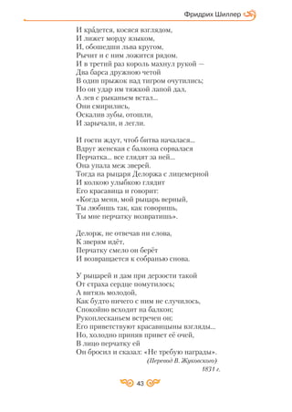 43
И крадется, косяся взглядом,
И лижет морду языком,
И, обошедши льва кругом,
Рычит и с ним ложится рядом.
И в третий раз король махнул рукой —
Два барса дружною четой
В один прыжок над тигром очутились;
Но он удар им тяжкой лапой дал,
А лев с рыканьем встал…
Они смирились,
Оскалив зубы, отошли,
И зарычали, и легли.
И гости ждут, чтоб битва началася…
Вдруг женская с балкона сорвалася
Перчатка… все глядят за ней…
Она упала меж зверей.
Тогда на рыцаря Делоржа с лицемерной
И колкою улыбкою глядит
Его красавица и говорит:
«Когда меня, мой рыцарь верный,
Ты любишь так, как говоришь,
Ты мне перчатку возвратишь».
Делорж, не отвечав ни слова,
К зверям идёт,
Перчатку смело он берёт
И возвращается к собранью снова.
У рыцарей и дам при дерзости такой
От страха сердце помутилось;
А витязь молодой,
Как будто ничего с ним не случилось,
Спокойно всходит на балкон;
Рукоплесканьем встречен он;
Его приветствуют красавицыны взгляды…
Но, холодно приняв привет её очей,
В лицо перчатку ей
Он бросил и сказал: «Не требую награды».
(Перевод В. Жуковского)
1831 г.
Фридрих Шиллер
 