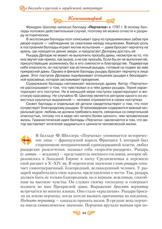 Фридрих Шиллер написал балладу «Перчатка» в 1797 г. В основу бал
лады положен действительный случай, поэтому её можно отнести к разря
ду исторических.
В экспозиции баллады поэт описывает одну из средневековых забав при
дворе короля — наблюдение за схватками между хищниками. Важную роль
в построении баллады играет мотив испытания — дама бросает перчатку на
арену, где находятся дикие звери, и предлагает Делоржу достать её.
Рыцарь Делорж не может не выполнить просьбу дамы, несмотря на то, что
она звучит как приказ, как вызов, а не как просьба. Если бы он не выполнил её,
присутствующие усомнились бы в его смелости и благородстве. Подвергнув
себя опасности, он поступает как истинный рыцарь, готовый на подвиг во имя
прекрасной дамы. Однако в финале баллады рыцарь бросает перчатку в лицо
даме. Этот поступок Делоржа подчёркивает отношение рыцаря к бессердеч
ной красавице, которая заслуживает презрения.
Содержание баллады напоминает маленькую драму. Автор «Перчатки»
не рассказывает о том, что чувствовал и о чём думал рыцарь. Героя харак
теризуют его поступки. Не в меньшей мере поступки характеризуют и же
стокую красавицу. Не случайно Ф. Шиллер является автором одного из из
вестных крылатых выражений — человек отражается в своих поступках.
Сюжет баллады и отдельные её детали свидетельствуют о том, что поэт
сочувствует благородному рыцарю. В произведении содержится важный мо
ральный урок: любовь не должна требовать жертв, связанных со смертельной
опасностью, потому что в мире нет ничего более ценного, чем человеческая
жизнь. Гуманистическая идея баллады «Перчатка» заключается в том, что ав
тор заставляет читателей задуматься о ценности человеческой жизни.
В балладе Ф. Шиллера «Перчатка» упоминается историчес
кое лицо — французский король Франциск І, который был
сторонником неограниченной единодержавной власти, любил
рыцарские развлечения, называл себя «королём рыцарем». Рыцарь
(с латин. — всадник) — представитель военного сословия, которое об
разовалось в Западной Европе в эпоху Средневековья и пережило
свой расцвет в Х–ХІV вв. В переносном значении слово рыцарь озна
чает самоотверженный, благородный, великодушный человек. У ры
царей выработались свои идеалы, представления о чести. Так, рыцарь
должен быть не только благородным, но и верным, вежливым, способ
ным на высокие чувства. Он служит своему господину и совершает
подвиги во имя Прекрасной дамы. Выражение бросить перчатку
встречается во многих языках. Оно стало «крылатым». Рыцари броса
ли на землю перчатку, когда хотели вызвать противника на поединок.
Поднять перчатку — означало принять вызов. В средние века перчат
ка имела символическое значение. Перчатки вручали воинам при по
44
Баллада в русской и зарубежной литературе
 