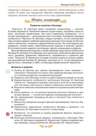 45
священии в рыцари, а дамы дарили перчатку своим кавалерам в знак
любви. В наши дни выражение бросить перчатку приобрело более
широкое значение: вызвать кого то на спор, соревнование.
Развитие понятия о балладе
«Перчатка» Ф. Шиллера имеет жанровый подзаголовок — рассказ.
В своём переводе В. Жуковский изменил подзаголовок, употребив слово по
весть. Используя подзаголовок, оба поэта стремились подчеркнуть, что в
основе произведения — рассказанная кем то история. Определяя жанровые
особенности «Перчатки» Ф. Шиллера, следует учитывать, что это типичная бал
лада,котораясодержитнаиболеехарактерныепризнакиэтогожанра.Внейсоче
таются лирическое, эпическое и драматическое начала. Это стихотворное про
изведение, которое имеет повествовательный характер и включает диалоги.
В его сюжете можно выделить экспозицию, завязку, кульминацию и развязку.
Василий Жуковский сохраняет в своём переводе характерные особенности
баллады Ф. Шиллера. Его переводу, как и оригиналу, свойственны фрагментар
ность, динамика, драматизм, лаконичность, напряжённость в развитии дей
ствия. «Перчатка» В. Жуковского по праву считается одним из лучших перево
дов одноимённой баллады Ф. Шиллера, несмотря на то, что её переводили и
другие поэты. Например, в 1829 г. эту балладу перевёл юный М. Лермонтов.
Вопросы и задания
1. Почему Ф. Шиллер дал своему произведению такое название —
«Перчатка»? Раскройте его смысл. Как название баллады соотносит
ся с эпохой рыцарства и рыцарской культурой?
2. Поделите текст баллады на части и дайте названия каждой из частей.
3. Охарактеризуйте особенности экспозиции баллады Ф. Шиллера
«Перчатка». Приведите примеры повторов в этой части произведе
ния. Как ведут себя король и звери в зверинце в начале баллады?
4. Выделите наиболее напряжённые моменты в развитии действия бал
лады.
5. Как вы думаете, то, что женская перчатка полетела с балкона и «упа
ла меж зверей», — случай или заранее спланированный поступок?
6. Как характеризуют красавицу её речи и поступки? Как относится к
ней автор?
7. Объясните поведение рыцаря в финале произведения. Чем оно обу
словлено?
8. Перечислите характерные особенности баллады и докажите, что
«Перчатка» Ф. Шиллера относится к этому жанру.
9. Вспомните, что означали в старину выражения бросить перчатку и
поднять перчатку.
10. Используя дополнительные ресурсы, ознакомьтесь с балладой «Пер
чатка» Ф. Шиллера в переводе М. Лермонтова. Сравните художествен
ные переводы, осуществлённые В. Жуковским и М. Лермонтовым.
Фридрих Шиллер
 