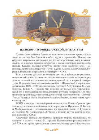 ИЗ ЗОЛОТОГО ФОНДА РУССКОЙ ЛИТЕРАТУРЫ
Древнегреческий поэт Гесиод назвал «золотым веком» время, «когда
люди жили подобно богам, без забот, труда и страданий». Однако это
образное выражение обозначает не только счастливую пору в жизни
людей, но и время развития искусства и науки в истории какого либо
народа. Каждая великая культура имела свой «золотой век». На
пример, в римской литературе — это І в. до н. э., когда жили Овидий, Го
раций, Вергилий, а в русской литературе — ХІХ в.
В этот период русская литература достигла небывалого расцвета,
появилось большое количество талантливых писателей, которые опре
делили дальнейшее развитие не только русской, но и мировой литера
туры. Первым поэтом «золотого века» был В. Жуковский, а вершинные
достижения 1820–1830 х годов связаны с поэзией А. Пушкина и М. Лер
монтова. Гений А. Пушкина был признан не только его современни
ками, но и последующими поколениями русских писателей. Он стал
наиболее ярким представителем дум и чувств своего времени. Николай
Гоголь называл поэта «явлением чрезвычайным», выразителем «рус
ского духа».
В ХІХ в. наряду с поэзией развивается проза. Яркие образцы про
заических произведений находим в творчестве А. Пушкина, Н. Гоголя
и М. Лермонтова. Продолжателями их традиций были И. Тургенев,
Л. Толстой, Ф. Достоевский, А. Чехов и многие другие классики вто
рой половины ХІХ в.
«Значение русской литературы признано миром, изумлённым её
красотой и силой», — писал М. Горький. Произведения русских писате
лей ХІХ в. по праву принадлежат к золотому фонду русской культуры.
46
 
